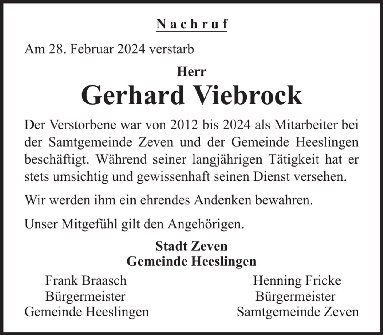 <p>Nachruf<br />Am 28. Februar 2024 verstarb<br />Herr</p><p>Gerhard Viebrock<br />Der Verstorbene war von 2012 bis 2024 als Mitarbeiter bei<br />der Samtgemeinde Zeven und der Gemeinde Heeslingen<br />beschäftigt. Während seiner langjährigen Tätigkeit hat er<br />stets umsichtig und gewissenhaft seinen Dienst versehen.<br />Wir werden ihm ein ehrendes Andenken bewahren.<br />Unser Mitgefühl gilt den Angehörigen.<br />Stadt Zeven<br />Gemeinde Heeslingen<br />Frank Braasch<br />Henning Fricke<br />Bürgermeister<br />Bürgermeister<br />Gemeinde Heeslingen<br />Samtgemeinde Zeven</p>