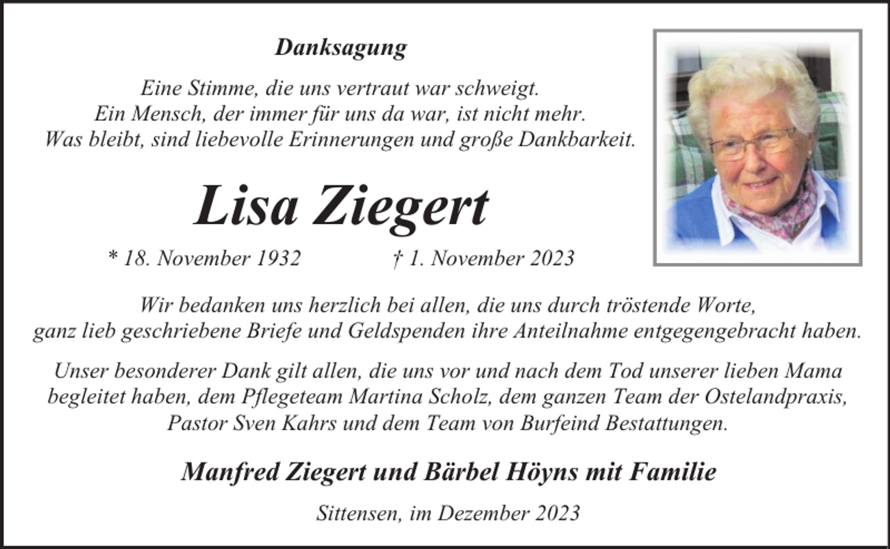 <p>Danksagung<br />Eine Stimme, die uns vertraut war schweigt.<br />Ein Mensch, der immer für uns da war, ist nicht mehr.<br />Was bleibt, sind liebevolle Erinnerungen und große Dankbarkeit.</p><p>Lisa Ziegert</p><p>* 18. November 1932</p><p>† 1. November 2023</p><p>Wir bedanken uns herzlich bei allen, die uns durch tröstende Worte,<br />ganz lieb geschriebene Briefe und Geldspenden ihre Anteilnahme entgegengebracht haben.<br />Unser besonderer Dank gilt allen, die uns vor und nach dem Tod unserer lieben Mama<br />begleitet haben, dem Pflegeteam Martina Scholz, dem ganzen Team der Ostelandpraxis,<br />Pastor Sven Kahrs und dem Team von Burfeind Bestattungen.</p><p>Manfred Ziegert und Bärbel Höyns mit Familie<br />Sittensen, im Dezember 2023</p>