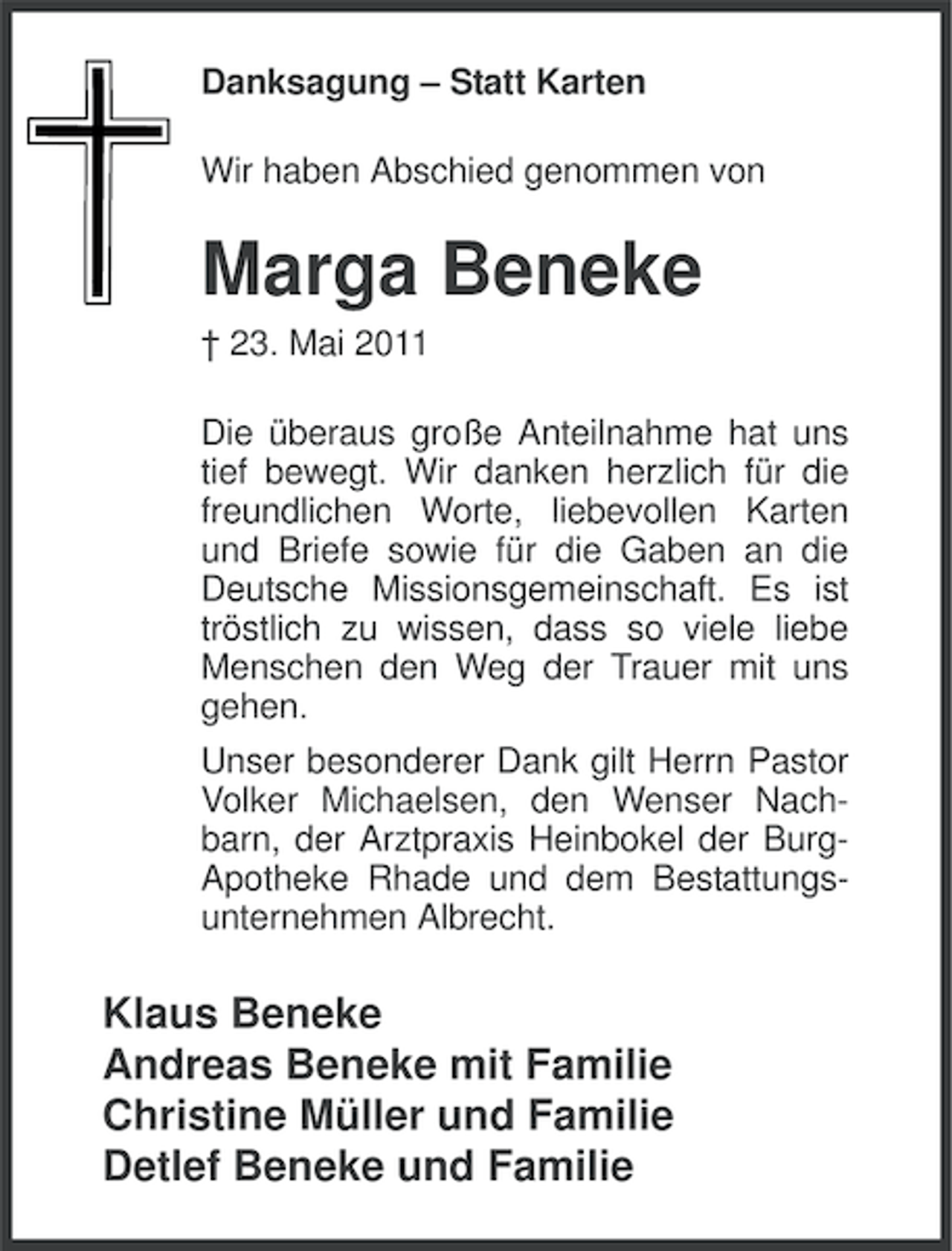<p>Danksagung – Statt Karten<br />Wir haben Abschied genommen von</p><p>Marga Beneke<br />† 23. Mai 2011<br />Die überaus große Anteilnahme hat uns<br />tief bewegt. Wir danken herzlich für die<br />freundlichen Worte, liebevollen Karten<br />und Briefe sowie für die Gaben an die<br />Deutsche Missionsgemeinschaft. Es ist<br />tröstlich zu wissen, dass so viele liebe<br />Menschen den Weg der Trauer mit uns<br />gehen.<br />Unser besonderer Dank gilt Herrn Pastor<br />Volker Michaelsen, den Wenser Nachbarn, der Arztpraxis Heinbokel der BurgApotheke Rhade und dem Bestattungsunternehmen Albrecht.</p><p>Klaus Beneke<br />Andreas Beneke mit Familie<br />Christine Müller und Familie<br />Detlef Beneke und Familie</p>