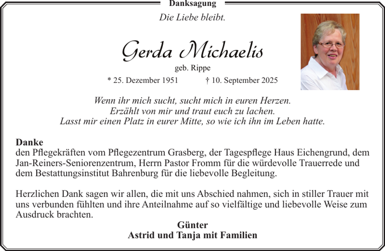 <p>Danksagung</p><p>Die Liebe bleibt.</p><p>Gerda Michaelis<br />geb. Rippe</p><p>* 25. Dezember 1951</p><p>† 10. September 2025</p><p>Wenn ihr mich sucht, sucht mich in euren Herzen.<br />Erzählt von mir und traut euch zu lachen.<br />Lasst mir einen Platz in eurer Mitte, so wie ich ihn im Leben hatte.<br />Danke<br />den Pflegekräften vom Pflegezentrum Grasberg, der Tagespflege Haus Eichengrund, dem<br />Jan-Reiners-Seniorenzentrum, Herrn Pastor Fromm für die würdevolle Trauerrede und<br />dem Bestattungsinstitut Bahrenburg für die liebevolle Begleitung.<br />Herzlichen Dank sagen wir allen, die mit uns Abschied nahmen, sich in stiller Trauer mit<br />uns verbunden fühlten und ihre Anteilnahme auf so vielfältige und liebevolle Weise zum<br />Ausdruck brachten.<br />Günter<br />Astrid und Tanja mit Familien</p>