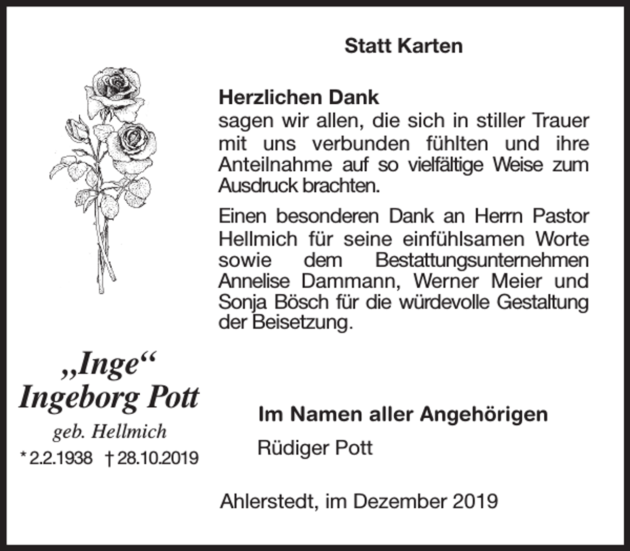 <p>Statt Karten<br />Herzlichen Dank<br />sagen wir allen, die sich in stiller Trauer<br />mit uns verbunden fühlten und ihre<br />Anteilnahme auf so vielfältige Weise zum<br />Ausdruck brachten.<br />Einen besonderen Dank an Herrn Pastor<br />Hellmich für seine einfühlsamen Worte<br />sowie<br />dem<br />Bestatt<br />ttungsunternehmen<br />Annelise Dammann, Werner Meier und<br />Sonja Bösch für die würdevolle Gestaltung<br />der Beisetzung.</p><p>„Inge“<br />Ingeborg Pott<br />geb. Hellmich</p><p>* 2.2.1938 † 28.10.2019</p><p>Im Namen aller Angehörigen<br />Rüdiger Pott<br />Ahlerstedt, im Dezember 2019</p>
