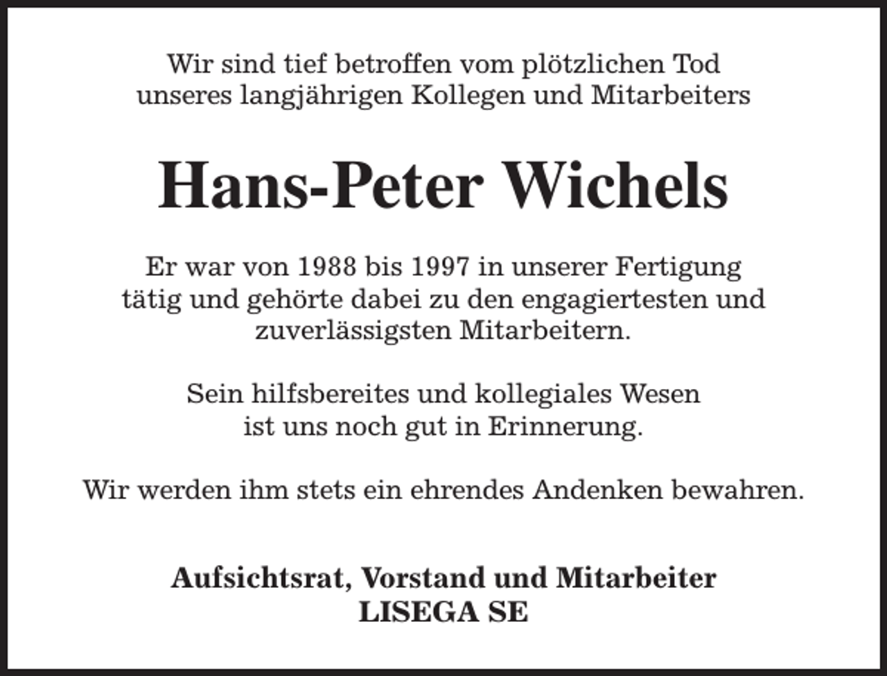 <p>Wir sind tief betroffen vom plötzlichen Tod<br />unseres langjährigen Kollegen und Mitarbeiters</p><p>Hans-Peter Wichels<br />Er war von 1988 bis 1997 in unserer Fertigung<br />tätig und gehörte dabei zu den engagiertesten und<br />zuverlässigsten Mitarbeitern.<br />Sein hilfsbereites und kollegiales Wesen<br />ist uns noch gut in Erinnerung.<br />Wir werden ihm stets ein ehrendes Andenken bewahren.</p><p>Aufsichtsrat, Vorstand und Mitarbeiter<br />LISEGA SE</p>