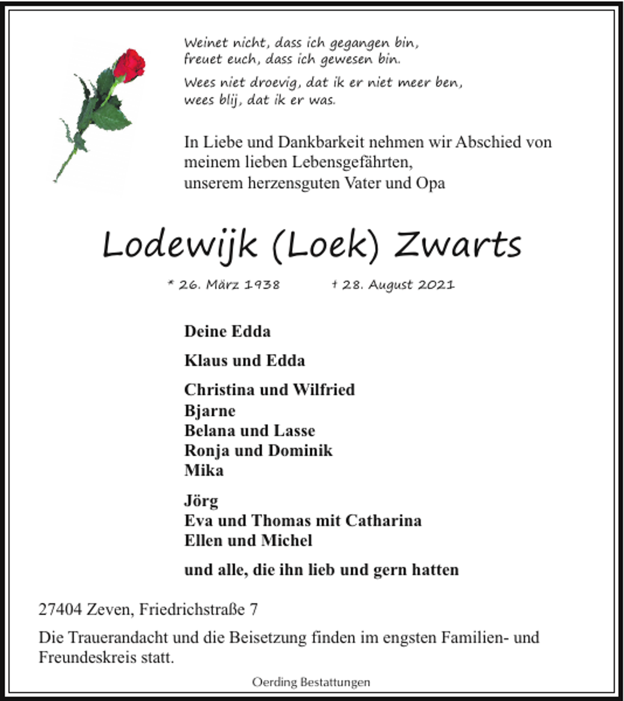 <p>Weinet nicht, dass ich gegangen bin,<br />freuet euch, dass ich gewesen bin.<br />Wees niet droevig, dat ik er niet meer ben,<br />wees blij, dat ik er was.</p><p>In Liebe und Dankbarkeit nehmen wir Abschied von<br />meinem lieben Lebensgefährten,<br />unserem herzensguten Vater und Opa</p><p>Lodewijk (Loek) Zwarts<br />* 26. März 1938</p><p>† 28. August 2021</p><p>Deine Edda<br />Klaus und Edda<br />Christina und Wilfried<br />Bjarne<br />Belana und Lasse<br />Ronja und Dominik<br />Mika<br />Jörg<br />Eva und Thomas mit Catharina<br />Ellen und Michel<br />und alle, die ihn lieb und gern hatten<br />27404 Zeven, Friedrichstraße 7<br />Die Trauerandacht und die Beisetzung finden im engsten Familien- und<br />Freundeskreis statt.<br />Oerding Bestattungen</p>