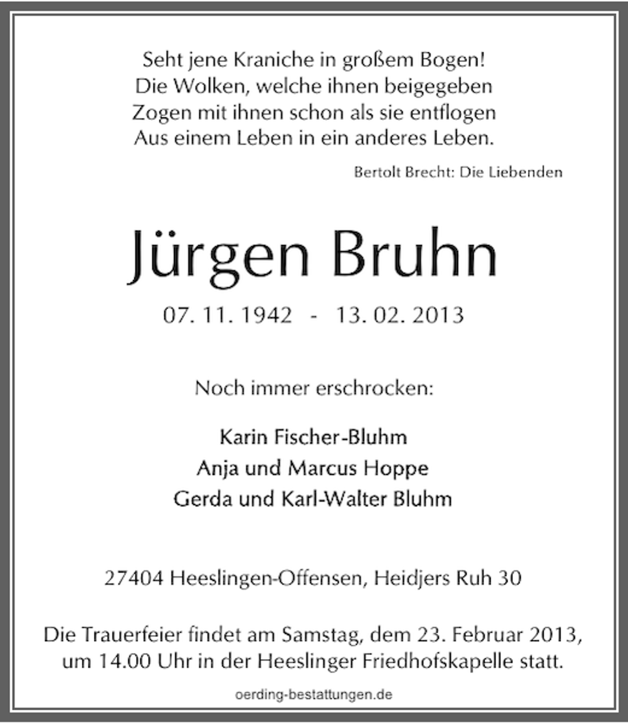 <p>Seht jene Kraniche in großem Bogen!<br />Die Wolken, welche ihnen beigegeben<br />Zogen mit ihnen schon als sie entflogen<br />Aus einem Leben in ein anderes Leben.<br />Bertolt Brecht: Die Liebenden</p><p>Jürgen Bruhn<br />07. 11. 1942 - 13. 02. 2013<br />Noch immer erschrocken:</p><p>27404 Heeslingen-Offensen, Heidjers Ruh 30</p><p>Die Trauerfeier findet am Samstag, dem 23. Februar 2013,<br />um 14.00 Uhr in der Heeslinger Friedhofskapelle statt.<br />oerding-bestattungen.de</p>