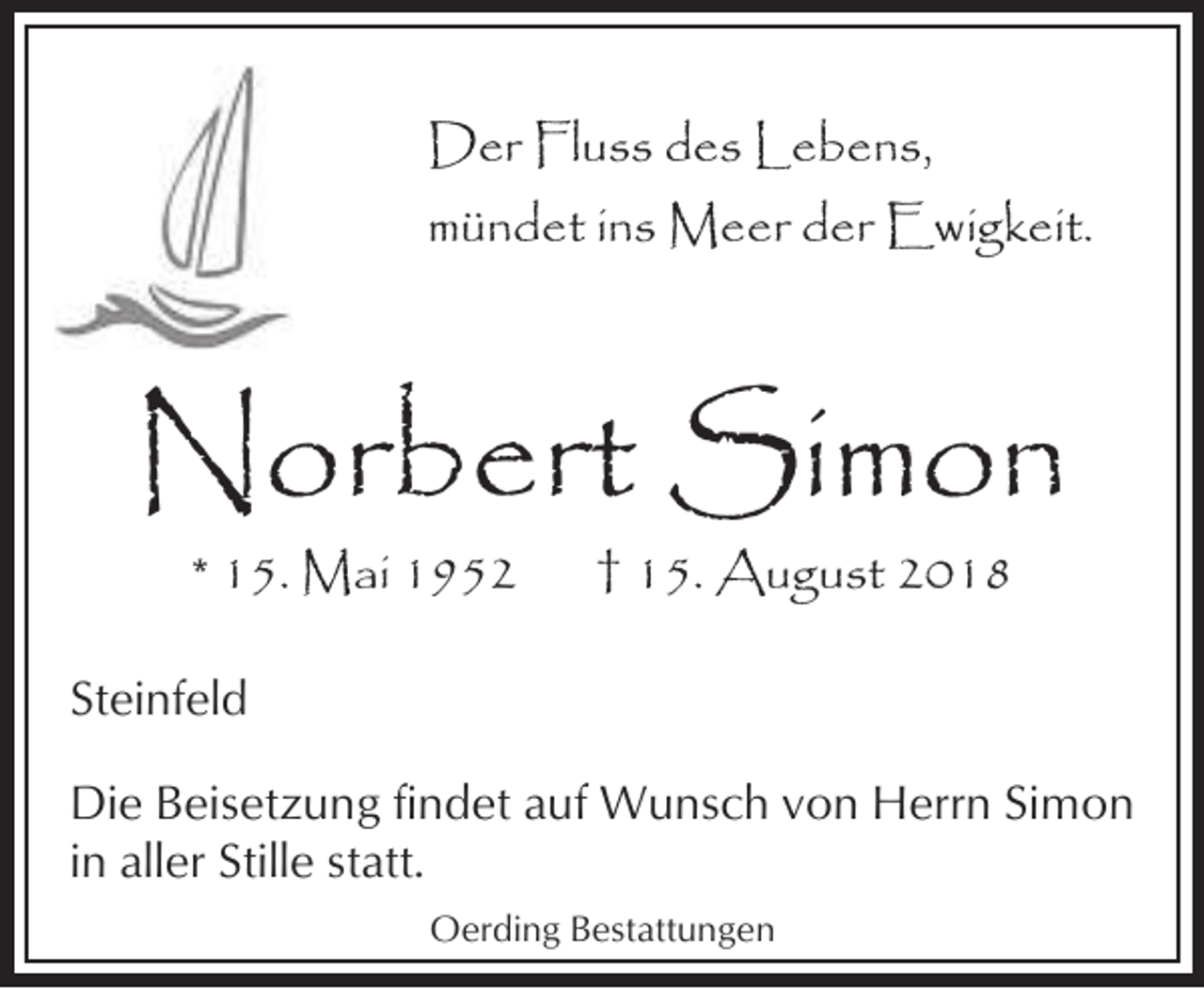 <p>Der Fluss des Lebens,<br />mündet ins Meer der Ewigkeit.</p><p>Norbert Simon<br />* 15. Mai 1952</p><p>† 15. August 2018</p><p>Steinfeld<br />Die Beisetzung findet auf Wunsch von Herrn Simon<br />in aller Stille statt.<br />Oerding Bestattungen</p>