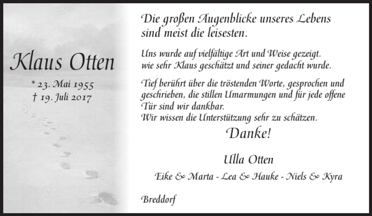 <p>Die großen Augenblicke unseres Lebens<br />sind meist die leisesten.</p><p>Klaus Otten<br />* 23. Mai 1955<br />† 19. Juli 2017</p><p>Uns wurde auf vielfältige Art und Weise gezeigt.<br />wie sehr Klaus geschätzt und seiner gedacht wurde.<br />Tief berührt über die tröstenden Worte, gesprochen und<br />geschrieben, die stillen Umarmungen und für jede offene<br />Tür sind wir dankbar.<br />Wir wissen die Unterstützung sehr zu schätzen.</p><p>Danke!</p><p>Ulla Otten<br />Eike &amp; Marta - Lea &amp; Hauke - Niels &amp; Kyra<br />Breddorf</p>