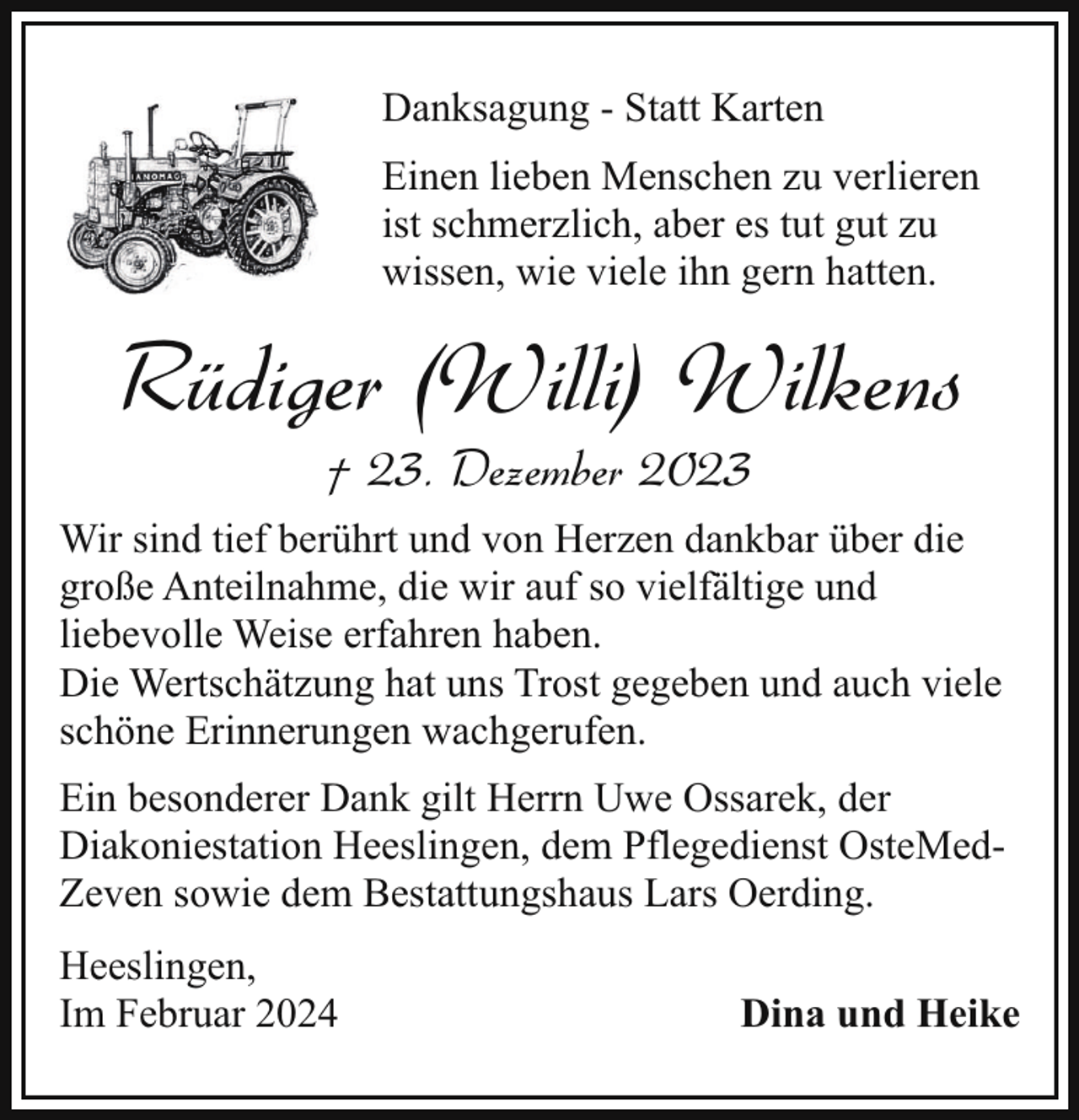 <p>Danksagung - Statt Karten<br />Einen lieben Menschen zu verlieren<br />ist schmerzlich, aber es tut gut zu<br />wissen, wie viele ihn gern hatten.</p><p>Rüdiger (Willi) Wilkens<br />† 23. Dezember 2023</p><p>Wir sind tief berührt und von Herzen dankbar über die<br />große Anteilnahme, die wir auf so vielfältige und<br />liebevolle Weise erfahren haben.<br />Die Wertschätzung hat uns Trost gegeben und auch viele<br />schöne Erinnerungen wachgerufen.<br />Ein besonderer Dank gilt Herrn Uwe Ossarek, der<br />Diakoniestation Heeslingen, dem Pflegedienst OsteMedZeven sowie dem Bestattungshaus Lars Oerding.<br />Heeslingen,<br />Im Februar 2024</p><p>Dina und Heike</p>