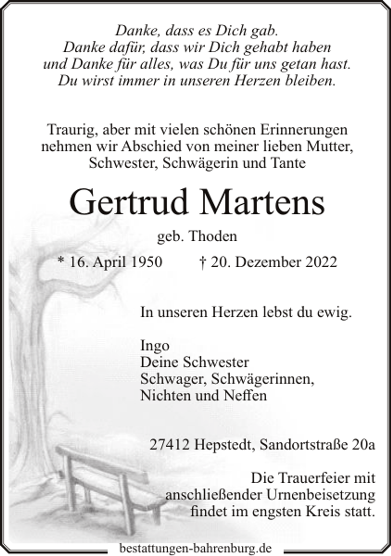 <p>Danke, dass es Dich gab.<br />Danke dafür, dass wir Dich gehabt haben<br />und Danke für alles, was Du für uns getan hast.<br />Du wirst immer in unseren Herzen bleiben.<br />Traurig, aber mit vielen schönen Erinnerungen<br />nehmen wir Abschied von meiner lieben Mutter,<br />Schwester, Schwägerin und Tante</p><p>Gertrud Martens<br />geb. Thoden</p><p>* 16. April 1950</p><p>† 20. Dezember 2022</p><p>In unseren Herzen lebst du ewig.<br />Ingo<br />Deine Schwester<br />Schwager, Schwägerinnen,<br />Nichten und Neffen<br />27412 Hepstedt, Sandortstraße 20a<br />Die Trauerfeier mit<br />anschließender Urnenbeisetzung<br />findet im engsten Kreis statt.<br />bestattungen-bahrenburg.de</p>