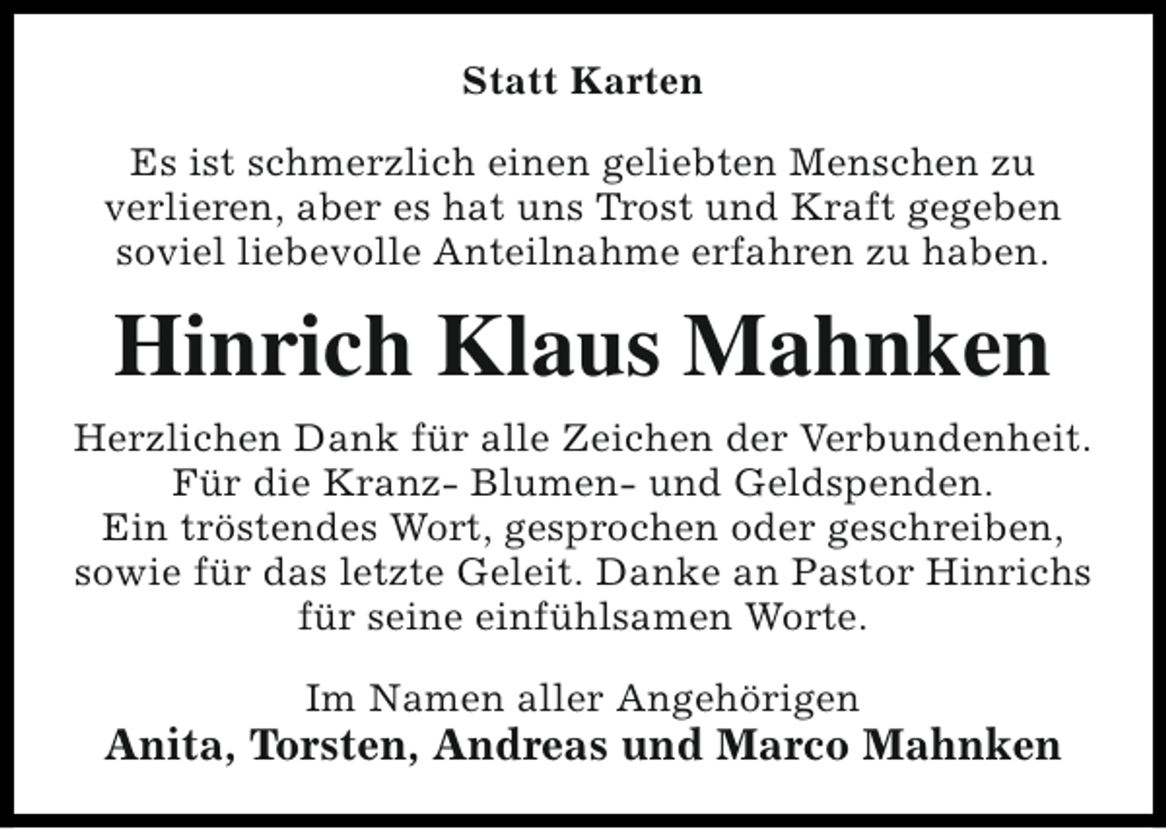 <p>Statt Karten<br />Es ist schmerzlich einen geliebten Menschen zu<br />verlieren, aber es hat uns Trost und Kraft gegeben<br />soviel liebevolle Anteilnahme erfahren zu haben.</p><p>Hinrich Klaus Mahnken<br />Herzlichen Dank für alle Zeichen der Verbundenheit.<br />Für die Kranz- Blumen- und Geldspenden.<br />Ein tröstendes Wort, gesprochen oder geschreiben,<br />sowie für das letzte Geleit. Danke an Pastor Hinrichs<br />für seine einfühlsamen Worte.<br />Im Namen aller Angehörigen</p><p>Anita, Torsten, Andreas und Marco Mahnken</p>