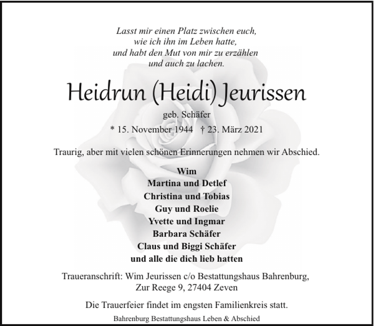 <p>Lasst mir einen Platz zwischen euch,<br />wie ich ihn im Leben hatte,<br />und habt den Mut von mir zu erzählen<br />und auch zu lachen.</p><p>Heidr�n (Heidi) Jeurissen<br />geb. Schäfer</p><p>* 15. November 1944 † 23. März 2021<br />Traurig, aber mit vielen schönen Erinnerungen nehmen wir Abschied.<br />Wim<br />Martina und Detlef<br />Christina und Tobias<br />Guy und Roelie<br />Yvette und Ingmar<br />Barbara Schäfer<br />Claus und Biggi Schäfer<br />und alle die dich lieb hatten<br />Traueranschrift: Wim Jeurissen c/o Bestattungshaus Bahrenburg,<br />Zur Reege 9, 27404 Zeven<br />Die Trauerfeier findet im engsten Familienkreis statt.<br />Bahrenburg Bestattungshaus Leben &amp; Abschied</p>