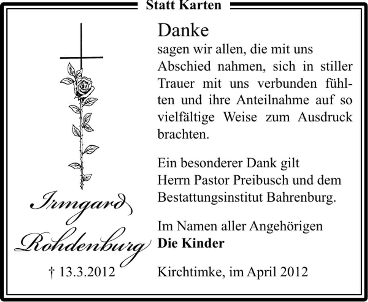 <p>Statt Karten</p><p>Danke</p><p>sagen wir allen, die mit uns<br />Abschied nahmen, sich in stiller<br />Trauer mit uns verbunden fühlten und ihre Anteilnahme auf so<br />vielfältige Weise zum Ausdruck<br />brachten.</p><p>I mga<br />Ro den r<br />† 13.3.2012</p><p>Ein besonderer Dank gilt<br />Herrn Pastor Preibusch und dem<br />Bestattungsinstitut Bahrenburg.<br />Im Namen aller Angehörigen<br />Die Kinder<br />Kirchtimke, im April 2012</p>