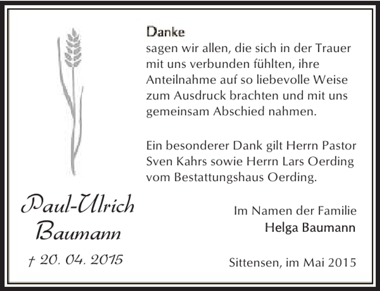 <p>sagen wir allen, die sich in der Trauer<br />mit uns verbunden fühlten, ihre<br />Anteilnahme auf so liebevolle Weise<br />zum Ausdruck brachten und mit uns<br />gemeinsam Abschied nahmen.<br />Ein besonderer Dank gilt Herrn Pastor<br />Sven Kahrs sowie Herrn Lars Oerding<br />vom Bestattungshaus Oerding.</p><p>Paul-Ulrich<br />Baumann<br />† 20. 04. 2015</p><p>Im Namen der Familie</p><p>Sittensen, im Mai 2015</p>