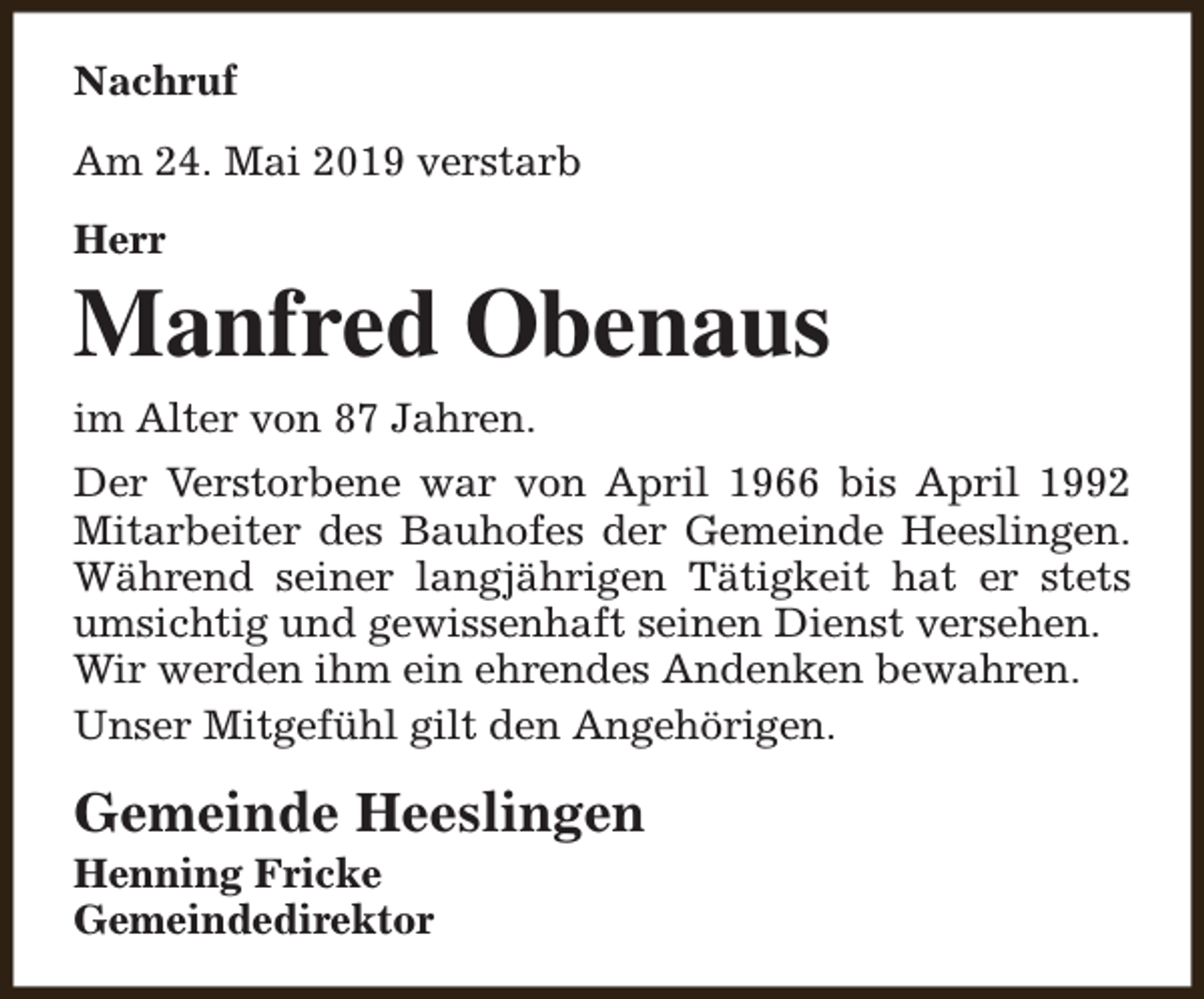 <p>Nachruf<br />Am 24. Mai 2019 verstarb<br />Herr</p><p>Manfred Obenaus<br />im Alter von 87 Jahren.<br />Der Verstorbene war von April 1966 bis April 1992<br />Mitarbeiter des Bauhofes der Gemeinde Heeslingen.<br />Während seiner langjährigen Tätigkeit hat er stets<br />umsichtig und gewissenhaft seinen Dienst versehen.<br />Wir werden ihm ein ehrendes Andenken bewahren.<br />Unser Mitgefühl gilt den Angehörigen.</p><p>Gemeinde Heeslingen</p><p>Henning Fricke<br />Gemeindedirektor</p>