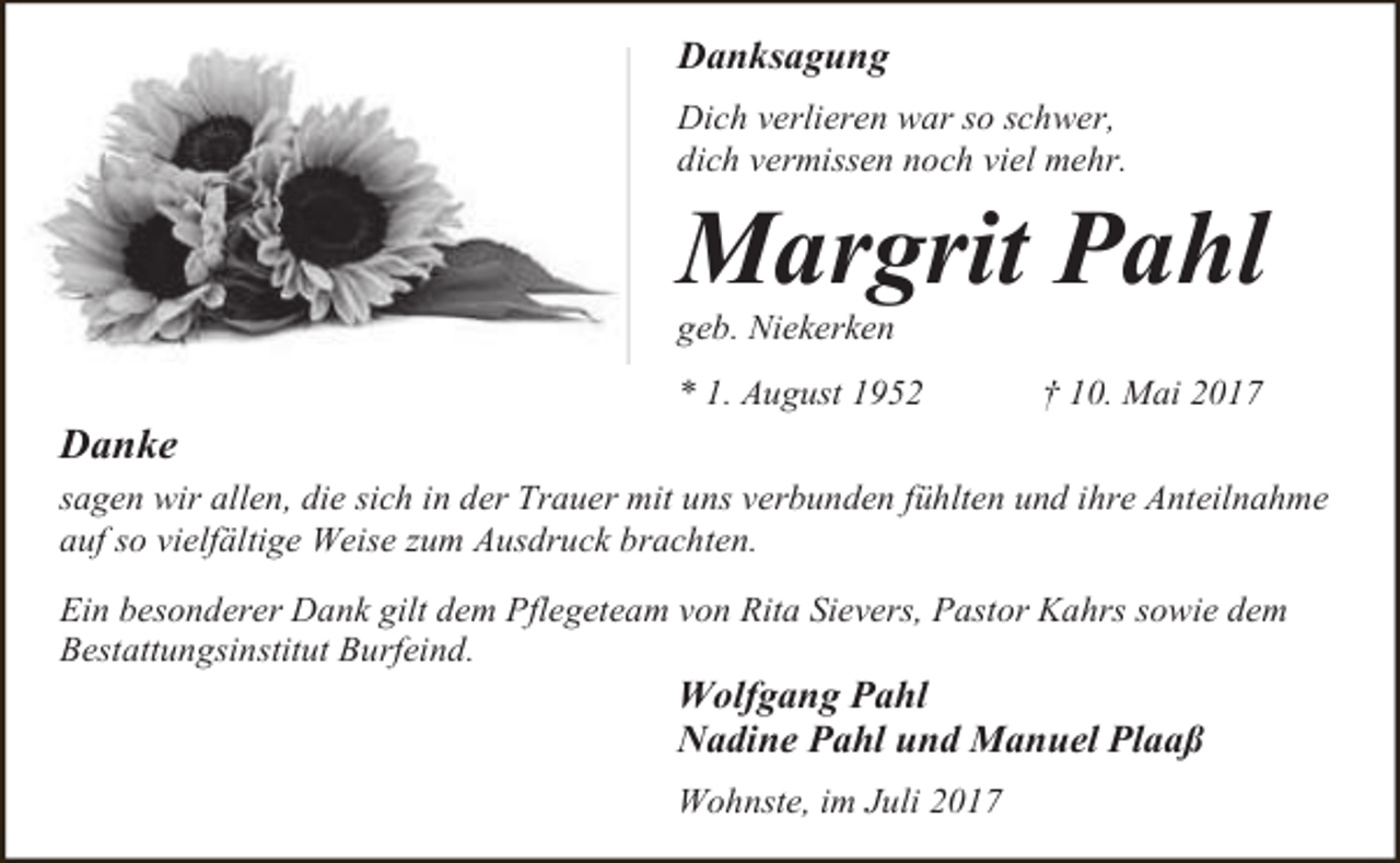 <p>Danksagung<br />Dich verlieren war so schwer,<br />dich vermissen noch viel mehr.</p><p>Margrit Pahl<br />geb. Niekerken</p><p>Danke</p><p>* 1. August 1952</p><p>† 10. Mai 2017</p><p>sagen wir allen, die sich in der Trauer mit uns verbunden fühlten und ihre Anteilnahme<br />auf so vielfältige Weise zum Ausdruck brachten.<br />Ein besonderer Dank gilt dem Pflegeteam von Rita Sievers, Pastor Kahrs sowie dem<br />Bestattungsinstitut Burfeind.</p><p>Wolfgang Pahl<br />Nadine Pahl und Manuel Plaaß<br />Wohnste, im Juli 2017</p>