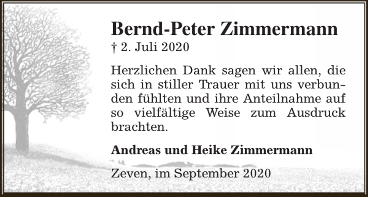 <p>Bernd-Peter Zimmermann<br />† 2. Juli 2020</p><p>Herzlichen Dank sagen wir allen, die<br />sich in stiller Trauer mit uns verbunden fühlten und ihre Anteilnahme auf<br />so vielfältige Weise zum Ausdruck<br />brachten.<br />Andreas und Heike Zimmermann<br />Zeven, im September 2020</p>