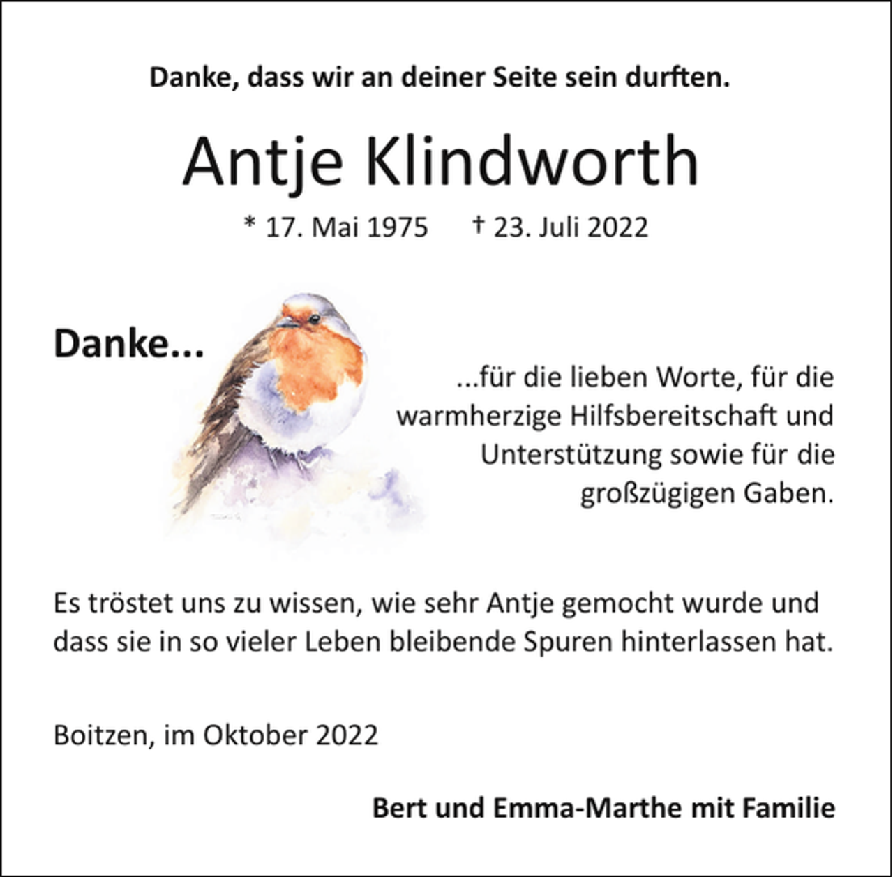 <p>Danke, dass wir an deiner Seite sein dur�en.</p><p>Antje Klindworth<br />* 17. Mai 1975</p><p>Danke...</p><p>† 23. Juli 2022</p><p>...für die lieben Worte, für die<br />warmherzige Hilfsbereitscha� und<br />Unterstützung sowie für die<br />großzügigen Gaben.</p><p>Es tröstet uns zu wissen, wie sehr Antje gemocht wurde und<br />dass sie in so vieler Leben bleibende Spuren hinterlassen hat.<br />Boitzen, im Oktober 2022<br />Bert und Emma­Marthe mit Familie</p>