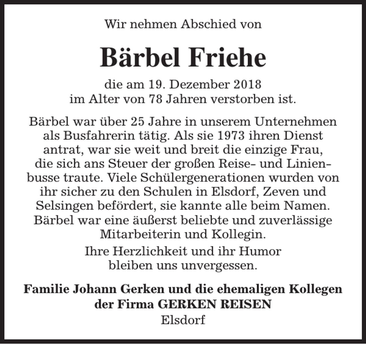 <p>Wir nehmen Abschied von</p><p>Bärbel Friehe<br />die am 19. Dezember 2018<br />im Alter von 78 Jahren verstorben ist.<br />Bärbel war über 25 Jahre in unserem Unternehmen<br />als Busfahrerin tätig. Als sie 1973 ihren Dienst<br />antrat, war sie weit und breit die einzige Frau,<br />die sich ans Steuer der großen Reise- und Linienbusse traute. Viele Schülergenerationen wurden von<br />ihr sicher zu den Schulen in Elsdorf, Zeven und<br />Selsingen befördert, sie kannte alle beim Namen.<br />Bärbel war eine äußerst beliebte und zuverlässige<br />Mitarbeiterin und Kollegin.<br />Ihre Herzlichkeit und ihr Humor<br />bleiben uns unvergessen.<br />Familie Johann Gerken und die ehemaligen Kollegen<br />der Firma GERKEN REISEN<br />Elsdorf</p>