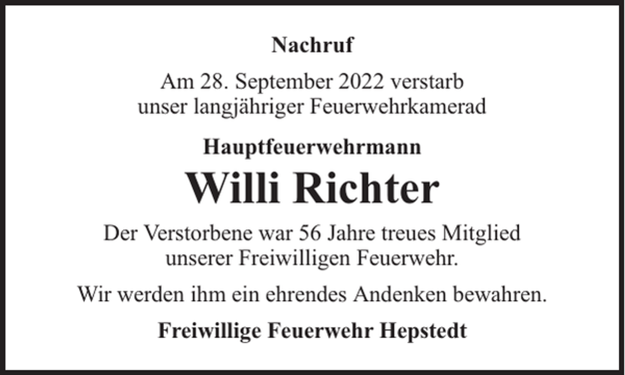 <p>Nachruf<br />Am 28. September 2022 verstarb<br />unser langjähriger Feuerwehrkamerad<br />Hauptfeuerwehrmann</p><p>Willi Richter</p><p>Der Verstorbene war 56 Jahre treues Mitglied<br />unserer Freiwilligen Feuerwehr.<br />Wir werden ihm ein ehrendes Andenken bewahren.<br />Freiwillige Feuerwehr Hepstedt</p>