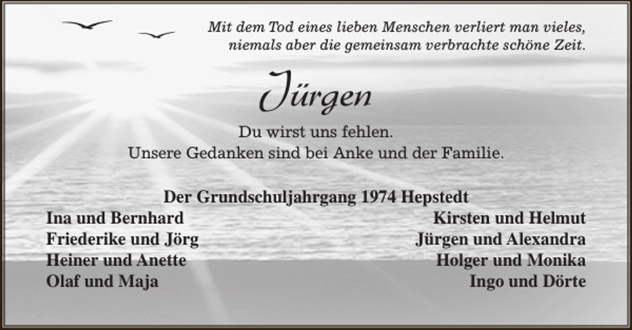 <p>Mit dem Tod eines lieben Menschen verliert man vieles,<br />niemals aber die gemeinsam verbrachte schöne Zeit.</p><p>Jürgen</p><p>Du wirst uns fehlen.<br />Unsere Gedanken sind bei Anke und der Familie.</p><p>Der Grundschuljahrgang 1974 Hepstedt<br />Ina und Bernhard<br />Kirsten und Helmut<br />Friederike und Jörg<br />Jürgen und Alexandra<br />Heiner und Anette<br />Holger und Monika<br />Olaf und Maja<br />Ingo und Dörte</p>