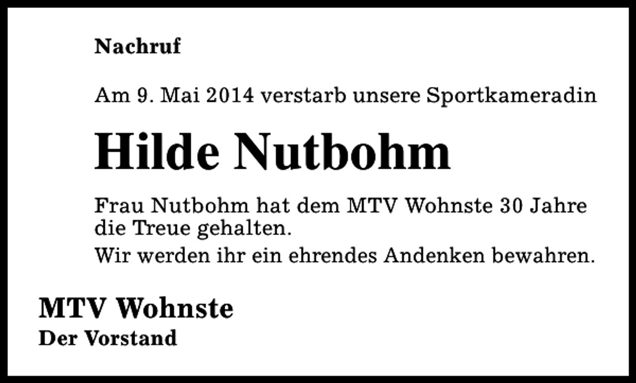 <p>Nachruf<br />Am 9. Mai 2014 verstarb unsere Sportkameradin</p><p>Hilde Nutbohm<br />Frau Nutbohm hat dem MTV Wohnste 30 Jahre<br />die Treue gehalten.<br />Wir werden ihr ein ehrendes Andenken bewahren.</p><p>MTV Wohnste<br />Der Vorstand</p>