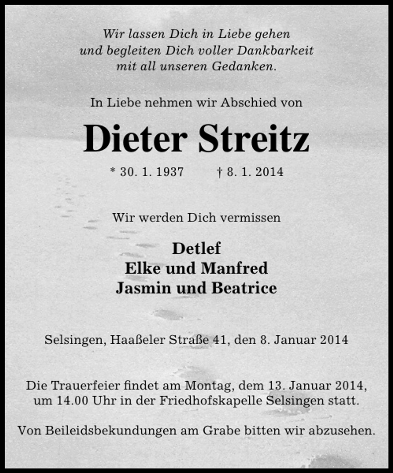 <p>Wir lassen Dich in Liebe gehen<br />und begleiten Dich voller Dankbarkeit<br />mit all unseren Gedanken.<br />In Liebe nehmen wir Abschied von</p><p>Dieter Streitz<br />* 30. 1. 1937</p><p>† 8. 1. 2014</p><p>Wir werden Dich vermissen</p><p>Detlef<br />Elke und Manfred<br />Jasmin und Beatrice<br />Selsingen, Haaßeler Straße 41, den 8. Januar 2014<br />Die Trauerfeier ﬁndet am Montag, dem 13. Januar 2014,<br />um 14.00 Uhr in der Friedhofskapelle Selsingen statt.<br />Von Beileidsbekundungen am Grabe bitten wir abzusehen.</p>