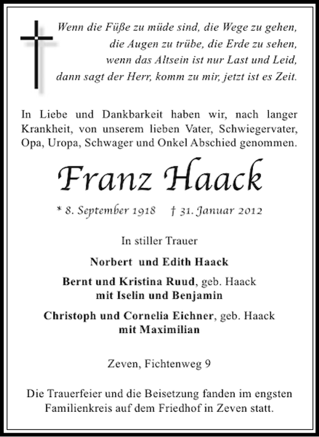 <p>Wenn die Füße zu müde sind, die Wege zu gehen,<br />die Augen zu trübe, die Erde zu sehen,<br />wenn das Altsein ist nur Last und Leid,<br />dann sagt der Herr, komm zu mir, jetzt ist es Zeit.<br />In Liebe und Dankbarkeit haben wir, nach langer<br />Krankheit, von unserem lieben Vater, Schwiegervater,<br />Opa, Uropa, Schwager und Onkel Abschied genommen.</p><p>Franz Haack</p><p>* 8. September 1918</p><p>† 31. Januar 2012</p><p>In stiller Trauer<br />Norbert und Edith Haack<br />Bernt und Kristina Ruud, geb. Haack<br />mit Iselin und Benjamin<br />Christoph und Cornelia Eichner, geb. Haack<br />mit Maximilian<br />Zeven, Fichtenweg 9<br />Die Trauerfeier und die Beisetzung fanden im engsten<br />Familienkreis auf dem Friedhof in Zeven statt.</p>