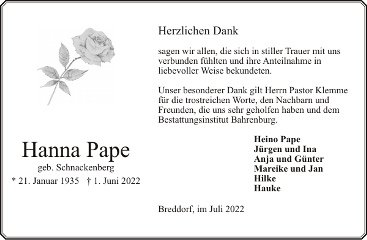 <p>Herzlichen Dank<br />sagen wir allen, die sich in stiller Trauer mit uns<br />verbunden fühlten und ihre Anteilnahme in<br />liebevoller Weise bekundeten.<br />Unser besonderer Dank gilt Herrn Pastor Klemme<br />für die trostreichen Worte, den Nachbarn und<br />Freunden, die uns sehr geholfen haben und dem<br />Bestattungsinstitut Bahrenburg.</p><p>Heino Pape<br />Jürgen und Ina<br />Anja und Günter<br />Mareike und Jan<br />Hilke<br />Hauke</p><p>Hanna Pape</p><p>geb. Schnackenberg<br />* 21. Januar 1935 † 1. Juni 2022<br />Breddorf, im Juli 2022</p>