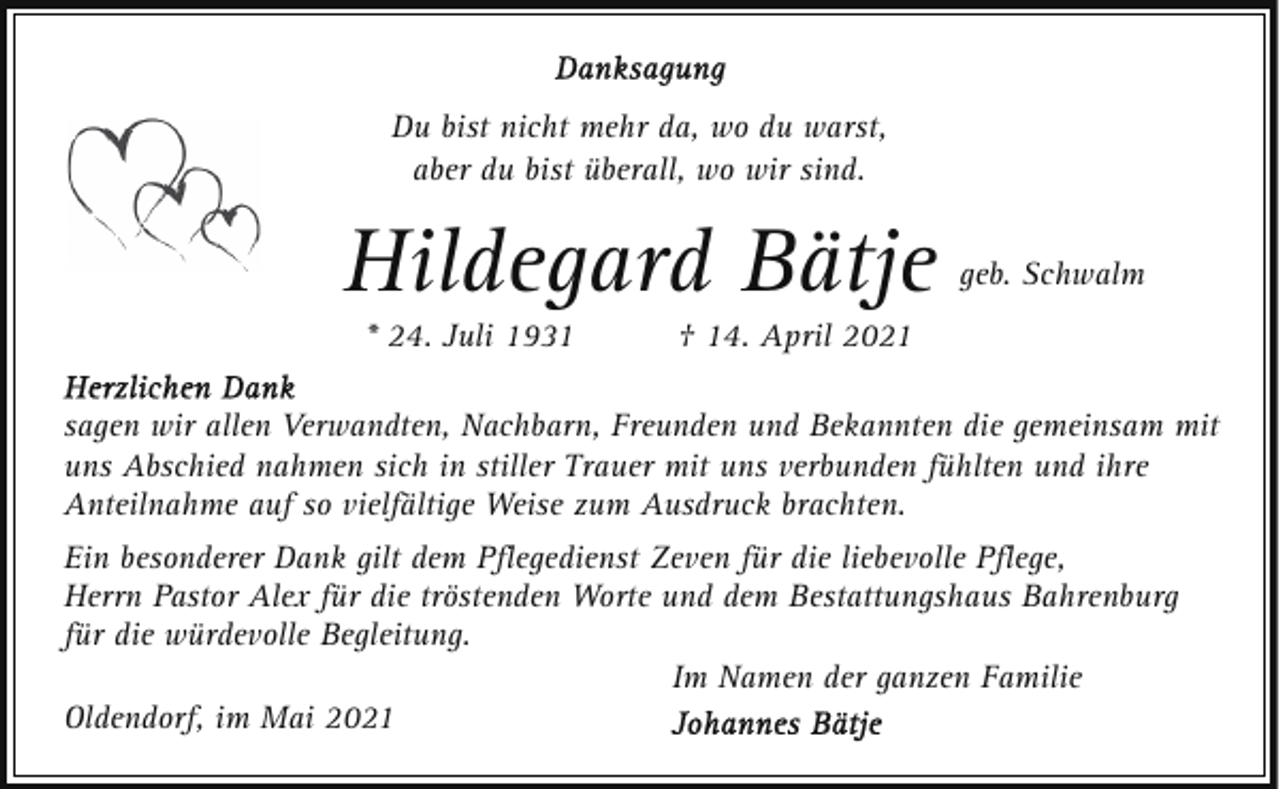 <p>Du bist nicht mehr da, wo du warst,<br />aber du bist überall, wo wir sind.</p><p>Hildegard Bätje<br />* 24. Juli 1931</p><p>geb. Schwalm</p><p>† 14. April 2021</p><p>sagen wir allen Verwandten, Nachbarn, Freunden und Bekannten die gemeinsam mit<br />uns Abschied nahmen sich in stiller Trauer mit uns verbunden fühlten und ihre<br />Anteilnahme auf so vielfältige Weise zum Ausdruck brachten.<br />Ein besonderer Dank gilt dem Pﬂegedienst Zeven für die liebevolle Pﬂege,<br />Herrn Pastor Alex für die tröstenden Worte und dem Bestattungshaus Bahrenburg<br />für die würdevolle Begleitung.<br />Im Namen der ganzen Familie<br />Oldendorf, im Mai 2021</p>