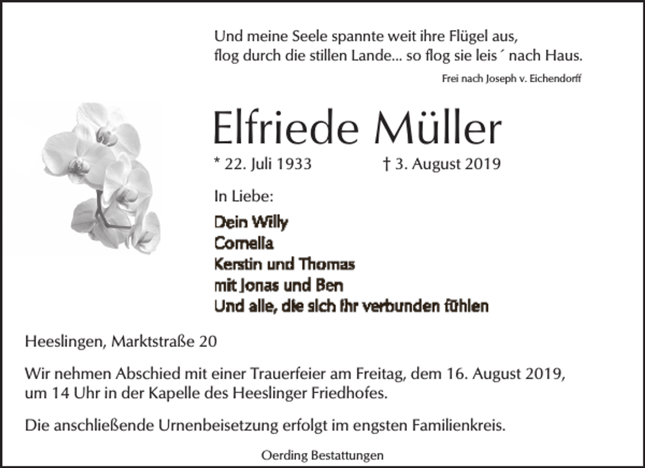 <p>Und meine Seele spannte weit ihre Flügel aus,<br />flog durch die stillen Lande... so flog sie leis´ nach Haus.<br />Frei nach Joseph v. Eichendorff</p><p>Elfriede Müller<br />* 22. Juli 1933</p><p>† 3. August 2019</p><p>In Liebe:</p><p>Heeslingen, Marktstraße 20<br />Wir nehmen Abschied mit einer Trauerfeier am Freitag, dem 16. August 2019,<br />um 14 Uhr in der Kapelle des Heeslinger Friedhofes.<br />Die anschließende Urnenbeisetzung erfolgt im engsten Familienkreis.<br />Oerding Bestattungen</p>