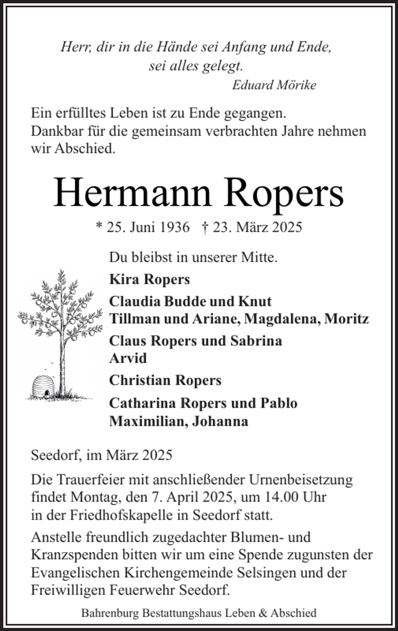 <p>Herr, dir in die Hände sei Anfang und Ende,<br />sei alles gelegt.<br />Eduard Mörike</p><p>Ein erfülltes Leben ist zu Ende gegangen.<br />Dankbar für die gemeinsam verbrachten Jahre nehmen<br />wir Abschied.</p><p>Hermann Ropers<br />* 25. Juni 1936 † 23. März 2025</p><p>Du bleibst in unserer Mitte.<br />Kira Ropers<br />Claudia Budde und Knut<br />Tillman und Ariane, Magdalena, Moritz<br />Claus Ropers und Sabrina<br />Arvid<br />Christian Ropers<br />Catharina Ropers und Pablo<br />Maximilian, Johanna<br />Seedorf, im März 2025<br />Die Trauerfeier mit anschließender Urnenbeisetzung<br />findet Montag, den 7. April 2025, um 14.00 Uhr<br />in der Friedhofskapelle in Seedorf statt.<br />Anstelle freundlich zugedachter Blumen- und<br />Kranzspenden bitten wir um eine Spende zugunsten der<br />Evangelischen Kirchengemeinde Selsingen und der<br />Freiwilligen Feuerwehr Seedorf.<br />Bahrenburg Bestattungshaus Leben &amp; Abschied</p>