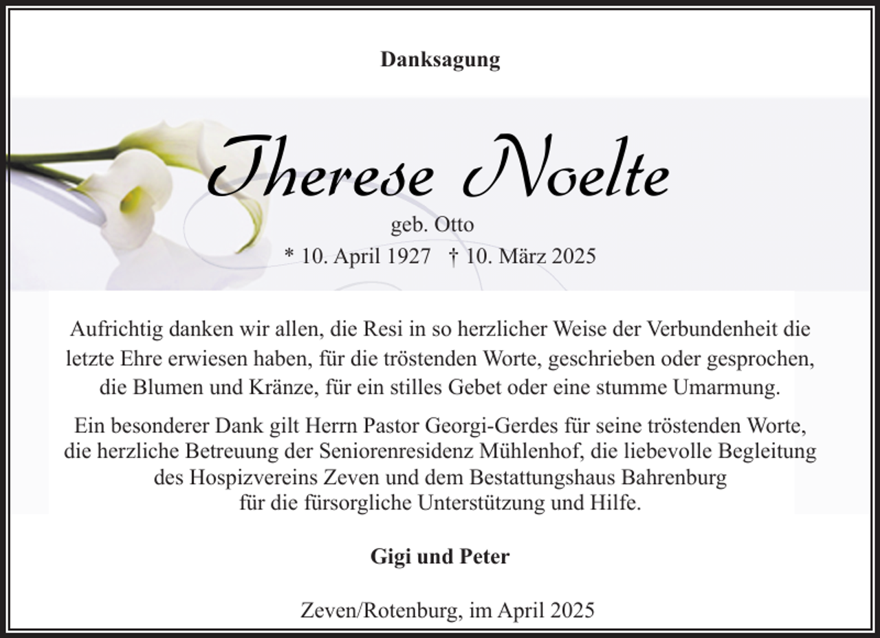<p>Danksagung</p><p>Therese Noelte<br />geb. Otto<br />* 10. April 1927 † 10. März 2025</p><p>Aufrichtig danken wir allen, die Resi in so herzlicher Weise der Verbundenheit die<br />letzte Ehre erwiesen haben, für die tröstenden Worte, geschrieben oder gesprochen,<br />die Blumen und Kränze, für ein stilles Gebet oder eine stumme Umarmung.<br />Ein besonderer Dank gilt Herrn Pastor Georgi-Gerdes für seine tröstenden Worte,<br />die herzliche Betreuung der Seniorenresidenz Mühlenhof, die liebevolle Begleitung<br />des Hospizvereins Zeven und dem Bestattungshaus Bahrenburg<br />für die fürsorgliche Unterstützung und Hilfe.<br />Gigi und Peter<br />Zeven/Rotenburg, im April 2025</p>