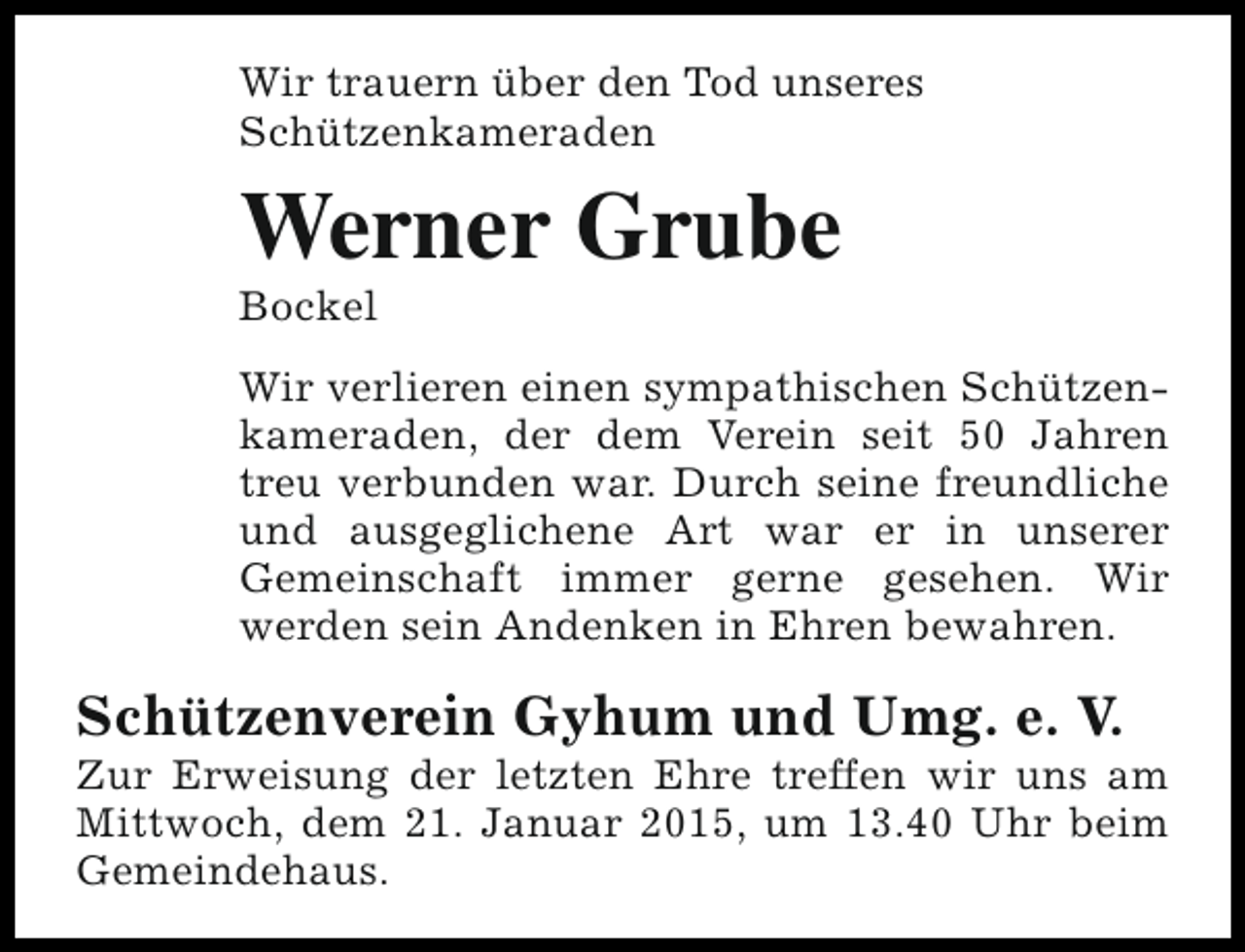 <p>Wir trauern über den Tod unseres<br />Schützenkameraden</p><p>Werner Grube<br />Bockel</p><p>Wir verlieren einen sympathischen Schützenkameraden, der dem Verein seit 50 Jahren<br />treu verbunden war. Durch seine freundliche<br />und ausgeglichene Art war er in unserer<br />Gemeinschaft immer gerne gesehen. Wir<br />werden sein Andenken in Ehren bewahren.</p><p>Schützenverein Gyhum und Umg. e. V.</p><p>Zur Erweisung der letzten Ehre treffen wir uns am<br />Mittwoch, dem 21. Januar 2015, um 13.40 Uhr beim<br />Gemeindehaus.</p>