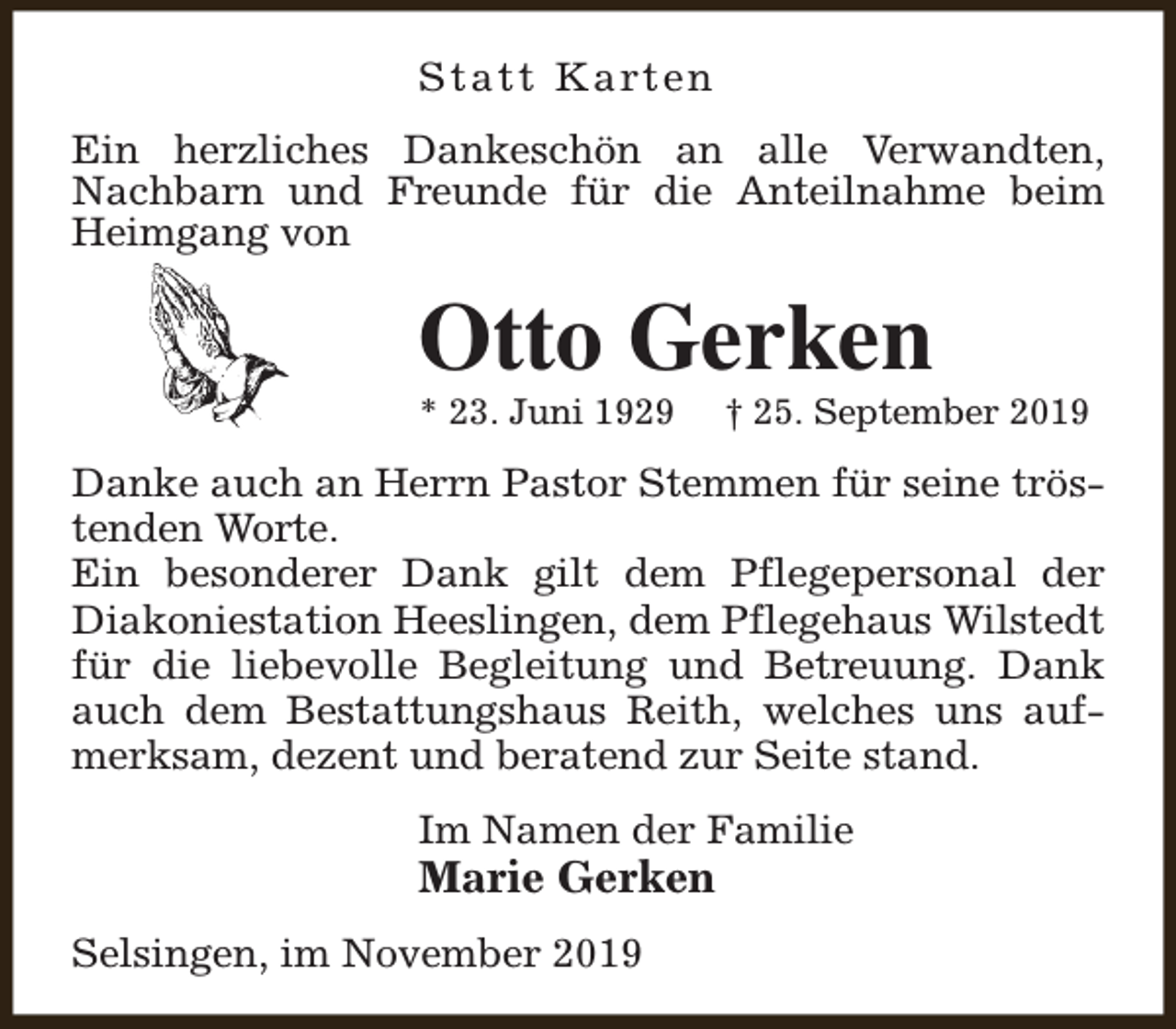 <p>S t a t t K a rt e n<br />Ein herzliches Dankeschön an alle Verwandten,<br />Nachbarn und Freunde für die Anteilnahme beim<br />Heimgang von</p><p>Otto Gerken<br />* 23. Juni 1929</p><p>† 25. September 2019</p><p>Danke auch an Herrn Pastor Stemmen für seine tröstenden Worte.<br />Ein besonderer Dank gilt dem Pflegepersonal der<br />Diakoniestation Heeslingen, dem Pflegehaus Wilstedt<br />für die liebevolle Begleitung und Betreuung. Dank<br />auch dem Bestattungshaus Reith, welches uns aufmerksam, dezent und beratend zur Seite stand.<br />Im Namen der Familie</p><p>Marie Gerken<br />Selsingen, im November 2019</p>