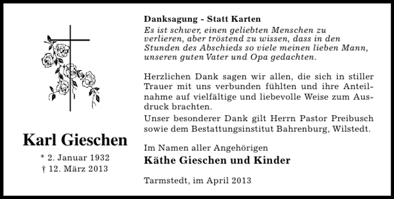 <p>Danksagung - Statt Karten<br />Es ist schwer, einen geliebten Menschen zu<br />verlieren, aber tröstend zu wissen, dass in den<br />Stunden des Abschieds so viele meinen lieben Mann,<br />unseren guten Vater und Opa gedachten.</p><p>Karl Gieschen<br />* 2. Januar 1932<br />† 12. März 2013</p><p>Herzlichen Dank sagen wir allen, die sich in stiller<br />Trauer mit uns verbunden fühlten und ihre Anteilnahme auf vielfältige und liebevolle Weise zum Ausdruck brachten.<br />Unser besonderer Dank gilt Herrn Pastor Preibusch<br />sowie dem Bestattungsinstitut Bahrenburg, Wilstedt.<br />Im Namen aller Angehörigen</p><p>Käthe Gieschen und Kinder<br />Tarmstedt, im April 2013</p>