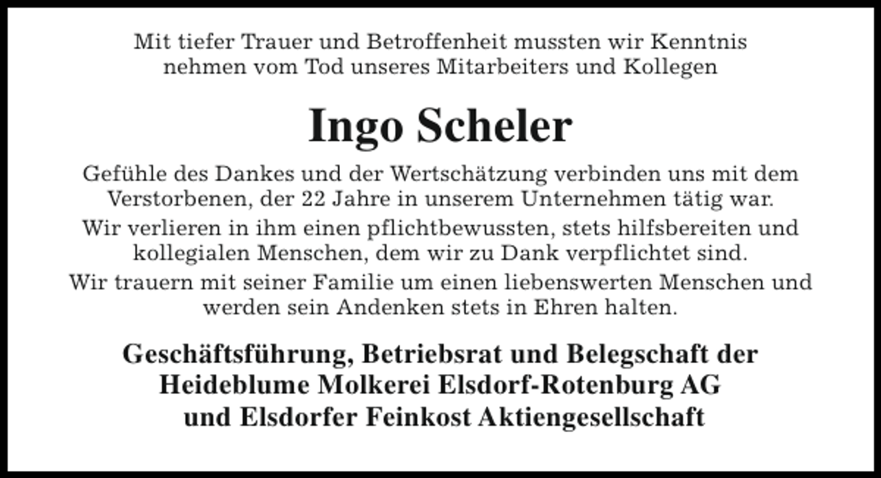 <p>Mit tiefer Trauer und Betroffenheit mussten wir Kenntnis<br />nehmen vom Tod unseres Mitarbeiters und Kollegen</p><p>Ingo Scheler<br />Gefühle des Dankes und der Wertschätzung verbinden uns mit dem<br />Verstorbenen, der 22 Jahre in unserem Unternehmen tätig war.<br />Wir verlieren in ihm einen pflichtbewussten, stets hilfsbereiten und<br />kollegialen Menschen, dem wir zu Dank verpflichtet sind.<br />Wir trauern mit seiner Familie um einen liebenswerten Menschen und<br />werden sein Andenken stets in Ehren halten.</p><p>Geschäftsführung, Betriebsrat und Belegschaft der<br />Heideblume Molkerei Elsdorf-Rotenburg AG<br />und Elsdorfer Feinkost Aktiengesellschaft</p>