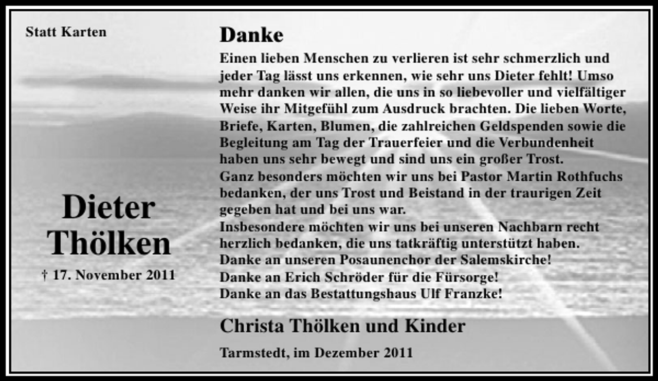 <p>Statt Karten</p><p>Dieter<br />Thölken<br />† 17. November 2011</p><p>Danke<br />Einen lieben Menschen zu verlieren ist sehr schmerzlich und<br />jeder Tag lässt uns erkennen, wie sehr uns Dieter fehlt! Umso<br />mehr danken wir allen, die uns in so liebevoller und vielfältiger<br />Weise ihr Mitgefühl zum Ausdruck brachten. Die lieben Worte,<br />Briefe, Karten, Blumen, die zahlreichen Geldspenden sowie die<br />Begleitung am Tag der Trauerfeier und die Verbundenheit<br />haben uns sehr bewegt und sind uns ein großer Trost.<br />Ganz besonders möchten wir uns bei Pastor Martin Rothfuchs<br />bedanken, der uns Trost und Beistand in der traurigen Zeit<br />gegeben hat und bei uns war.<br />Insbesondere möchten wir uns bei unseren Nachbarn recht<br />herzlich bedanken, die uns tatkräftig unterstützt haben.<br />Danke an unseren Posaunenchor der Salemskirche!<br />Danke an Erich Schröder für die Fürsorge!<br />Danke an das Bestattungshaus Ulf Franzke!</p><p>Christa Thölken und Kinder<br />Tarmstedt, im Dezember 2011</p>