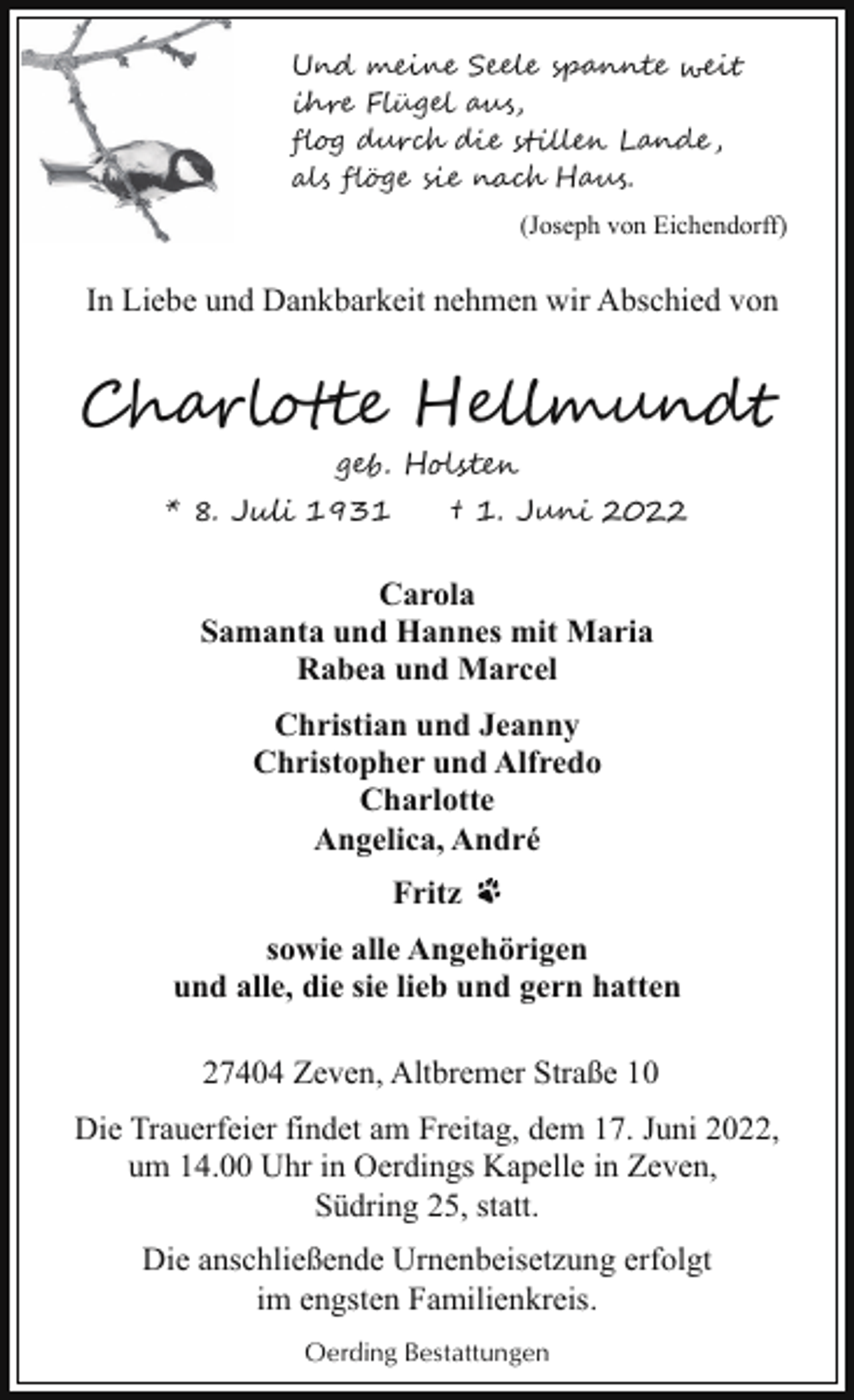 Und meine Seele spannte weit ihre Flügel aus, flog durch die stillen Lande, als flöge sie nach Haus. (Joseph von Eichendorff)<!--filtered--><p>In Liebe und Dankbarkeit nehmen wir Abschied von</p><p>Charlotte Hellmundt<br />geb. Holsten</p><p>* 8. Juli 1931</p><p>† 1. Juni 2022</p><p>Carola<br />Samanta und Hannes mit Maria<br />Rabea und Marcel<br />Christian und Jeanny<br />Christopher und Alfredo<br />Charlotte<br />Angelica, André<br />Fritz<br />sowie alle Angehörigen<br />und alle, die sie lieb und gern hatten<br />27404 Zeven, Altbremer Straße 10<br />Die Trauerfeier findet am Freitag, dem 17. Juni 2022,<br />um 14.00 Uhr in Oerdings Kapelle in Zeven,<br />Südring 25, statt.<br />Die anschließende Urnenbeisetzung erfolgt<br />im engsten Familienkreis.<br />Oerding Bestattungen</p>