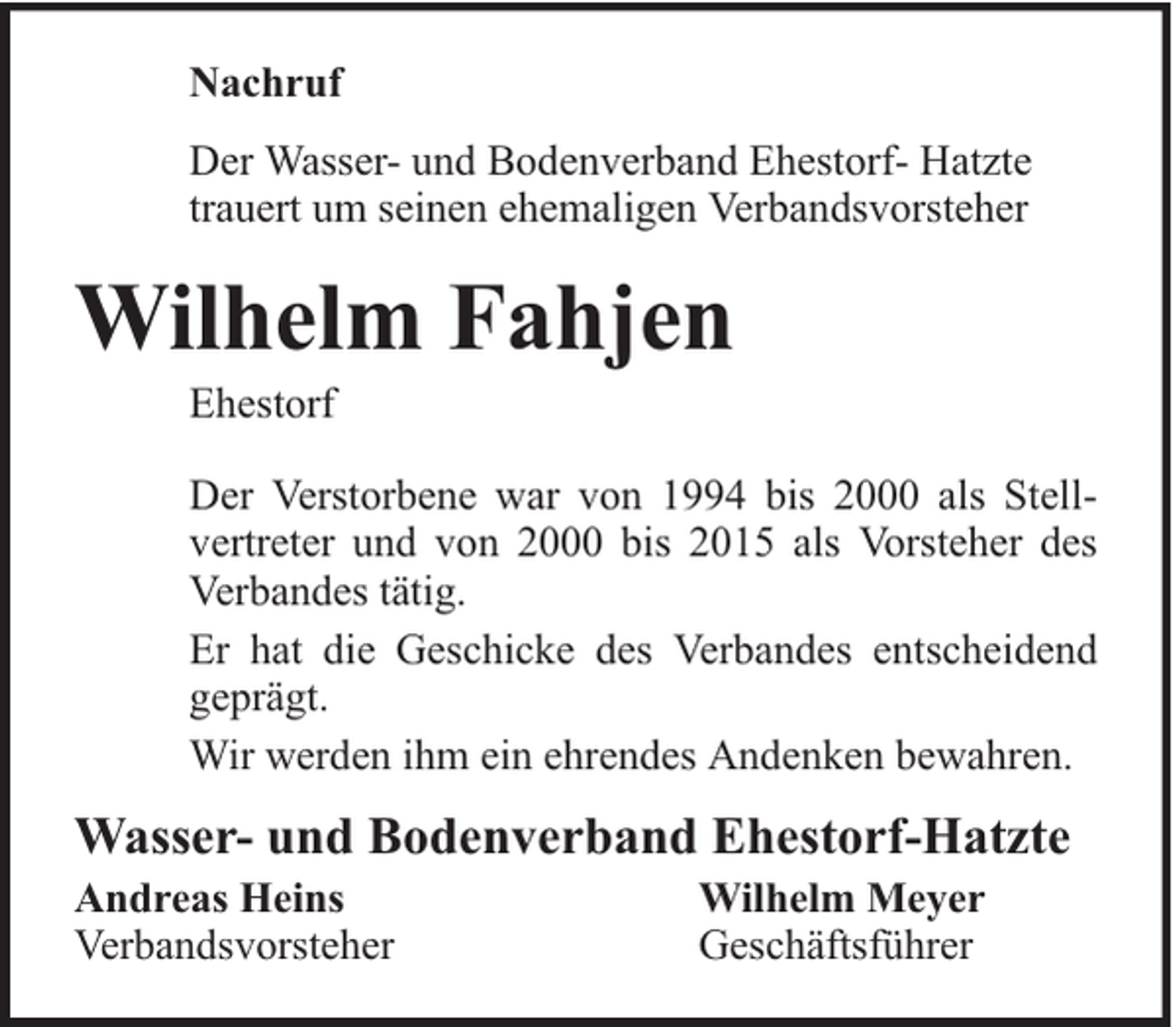 <p>Nachruf<br />Der Wasser- und Bodenverband Ehestorf- Hatzte<br />trauert um seinen ehemaligen Verbandsvorsteher</p><p>Wilhelm Fahjen<br />Ehestorf</p><p>Der Verstorbene war von 1994 bis 2000 als Stellvertreter und von 2000 bis 2015 als Vorsteher des<br />Verbandes tätig.<br />Er hat die Geschicke des Verbandes entscheidend<br />geprägt.<br />Wir werden ihm ein ehrendes Andenken bewahren.</p><p>Wasser- und Bodenverband Ehestorf-Hatzte<br />Andreas Heins<br />Verbandsvorsteher</p><p>Wilhelm Meyer<br />Geschäftsführer</p>