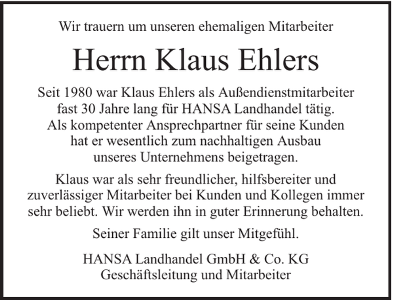 <p>Wir trauern um unseren ehemaligen Mitarbeiter</p><p>Herrn Klaus Ehlers<br />Seit 1980 war Klaus Ehlers als Außendienstmitarbeiter<br />fast 30 Jahre lang für HANSA Landhandel tätig.<br />Als kompetenter Ansprechpartner für seine Kunden<br />hat er wesentlich zum nachhaltigen Ausbau<br />unseres Unternehmens beigetragen.<br />Klaus war als sehr freundlicher, hilfsbereiter und<br />zuverlässiger Mitarbeiter bei Kunden und Kollegen immer<br />sehr beliebt. Wir werden ihn in guter Erinnerung behalten.<br />Seiner Familie gilt unser Mitgefühl.<br />HANSA Landhandel GmbH &amp; Co. KG<br />Geschäftsleitung und Mitarbeiter</p>