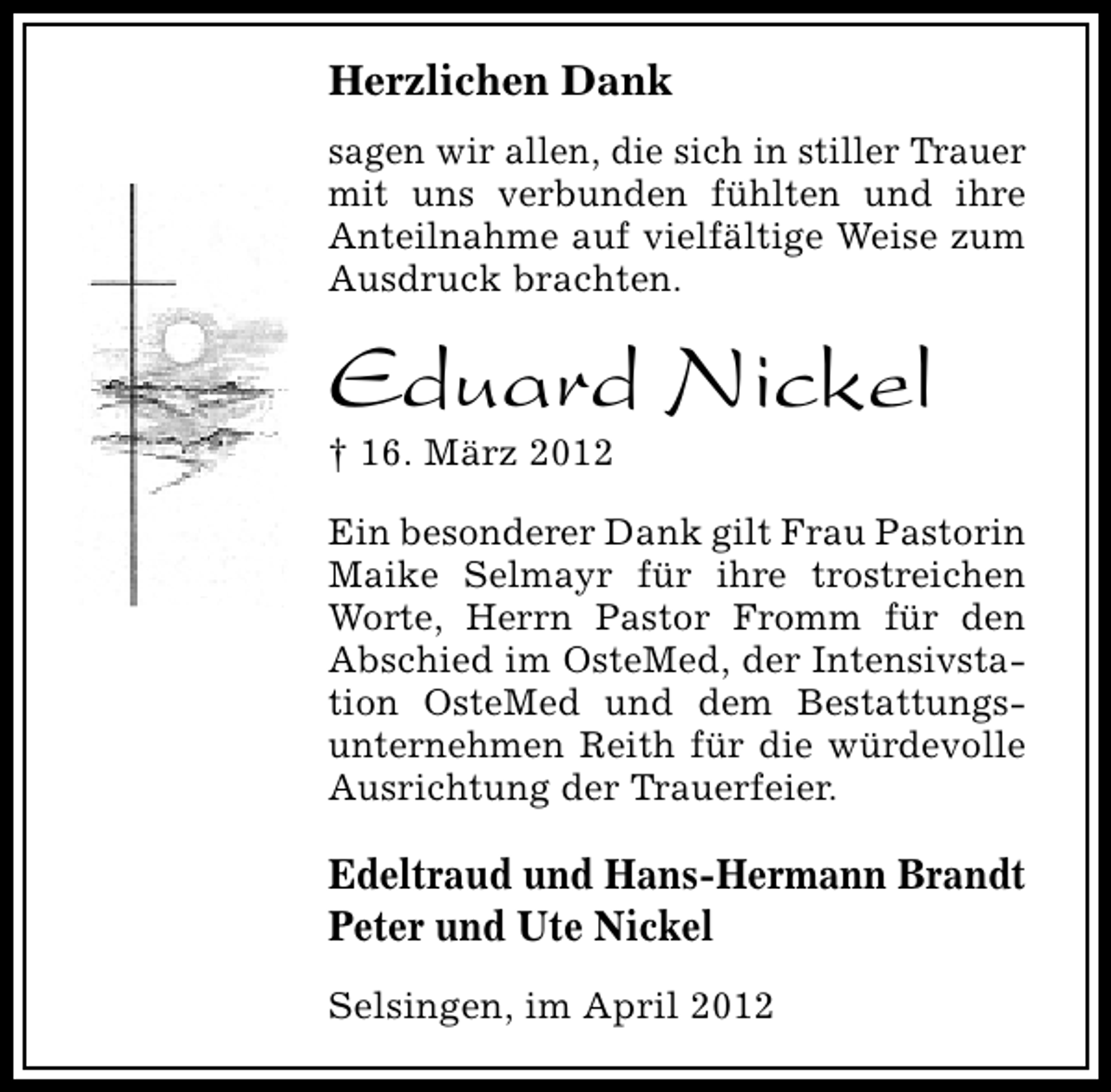 <p>Herzlichen Dank<br />sagen wir allen, die sich in stiller Trauer<br />mit uns verbunden fühlten und ihre<br />Anteilnahme auf vielfältige Weise zum<br />Ausdruck brachten.</p><p>Eduard Nickel<br />† 16. März 2012</p><p>Ein besonderer Dank gilt Frau Pastorin<br />Maike Selmayr für ihre trostreichen<br />Worte, Herrn Pastor Fromm für den<br />Abschied im OsteMed, der Intensivstation OsteMed und dem Bestattungsunternehmen Reith für die würdevolle<br />Ausrichtung der Trauerfeier.</p><p>Edeltraud und Hans-Hermann Brandt<br />Peter und Ute Nickel<br />Selsingen, im April 2012</p>