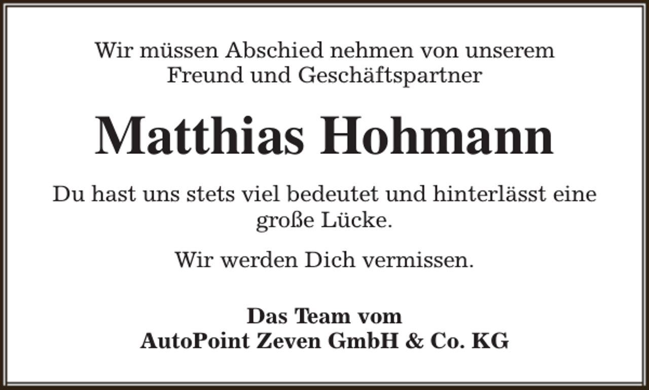 <p>Wir müssen Abschied nehmen von unserem<br />Freund und Geschäftspartner</p><p>Matthias Hohmann<br />Du hast uns stets viel bedeutet und hinterlässt eine<br />große Lücke.<br />Wir werden Dich vermissen.<br />Das Team vom<br />AutoPoint Zeven GmbH &amp; Co. KG</p>