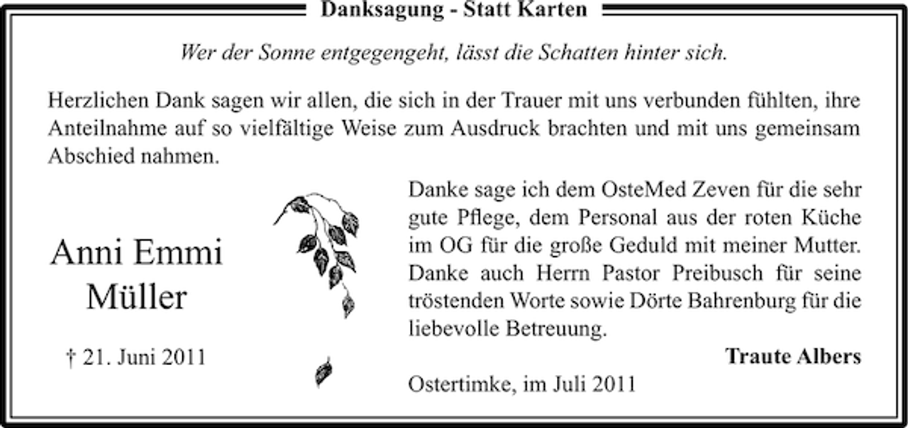 <p>Danksagung - Statt Karten<br />Wer der Sonne entgegengeht, lässt die Schatten hinter sich.<br />Herzlichen Dank sagen wir allen, die sich in der Trauer mit uns verbunden fühlten, ihre<br />Anteilnahme auf so vielfältige Weise zum Ausdruck brachten und mit uns gemeinsam<br />Abschied nahmen.<br />Danke sage ich dem OsteMed Zeven für die sehr<br />gute Pﬂege, dem Personal aus der roten Küche<br />im OG für die große Geduld mit meiner Mutter.<br />Anni Emmi<br />Danke auch Herrn Pastor Preibusch für seine<br />tröstenden Worte sowie Dörte Bahrenburg für die<br />Müller<br />liebevolle Betreuung.<br />Traute Albers<br />† 21. Juni 2011<br />Ostertimke, im Juli 2011</p>