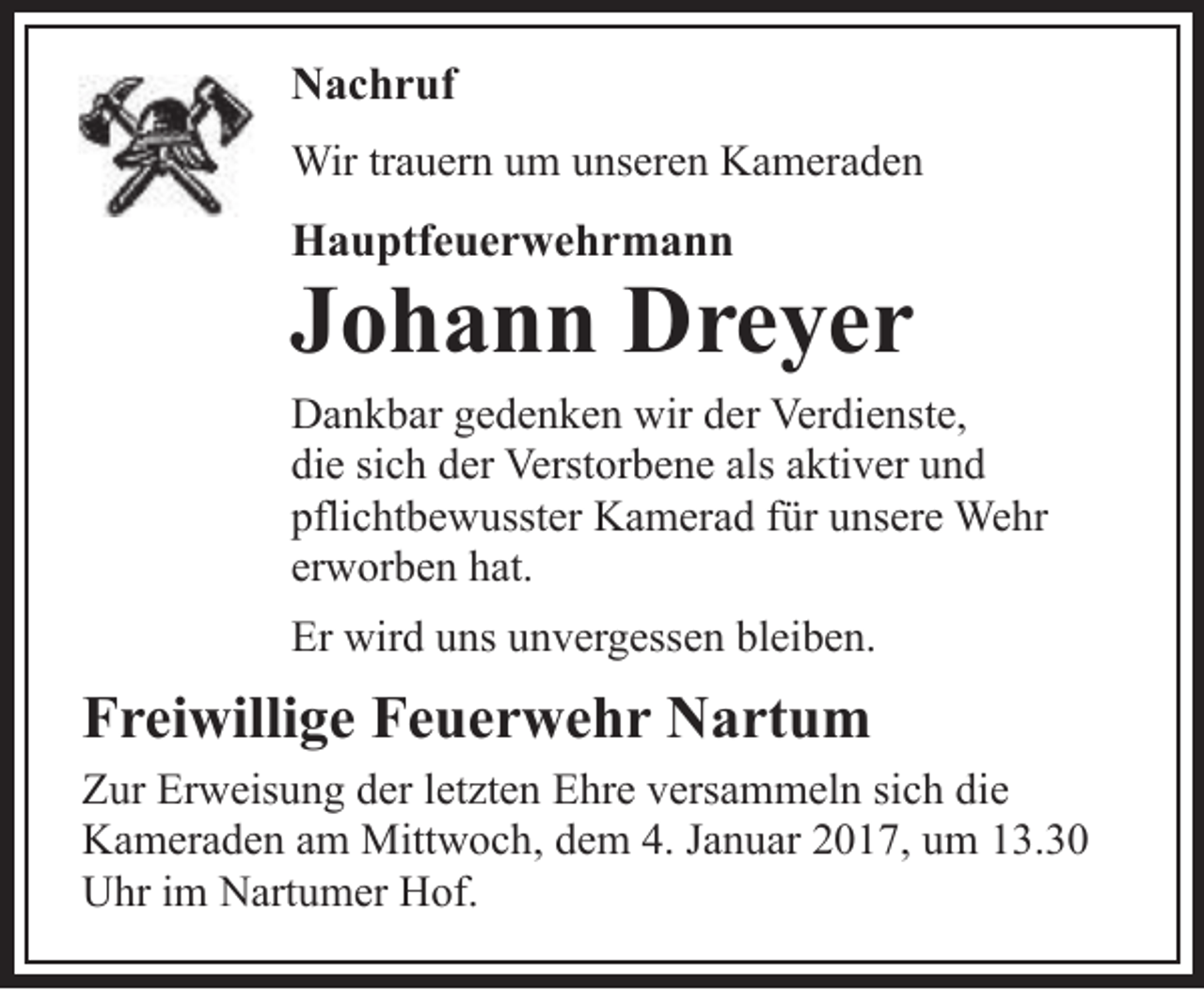 <p>Nachruf<br />Wir trauern um unseren Kameraden</p><p>Hauptfeuerwehrmann</p><p>Johann Dreyer</p><p>Dankbar gedenken wir der Verdienste,<br />die sich der Verstorbene als aktiver und<br />pflichtbewusster Kamerad für unsere Wehr<br />erworben hat.<br />Er wird uns unvergessen bleiben.</p><p>Freiwillige Feuerwehr Nartum<br />Zur Erweisung der letzten Ehre versammeln sich die<br />Kameraden am Mittwoch, dem 4. Januar 2017, um 13.30<br />Uhr im Nartumer Hof.</p>