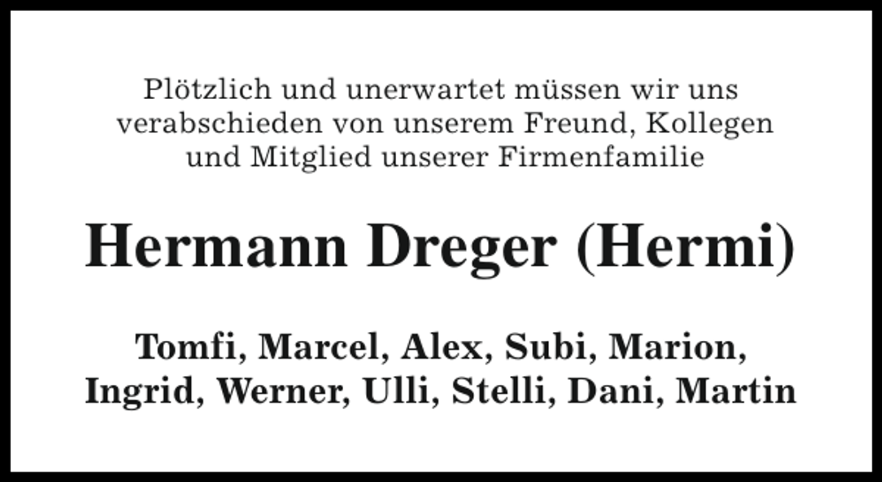 <p>Plötzlich und unerwartet müssen wir uns<br />verabschieden von unserem Freund, Kollegen<br />und Mitglied unserer Firmenfamilie</p><p>Hermann Dreger (Hermi)<br />Tomfi, Marcel, Alex, Subi, Marion,<br />Ingrid, Werner, Ulli, Stelli, Dani, Martin</p>