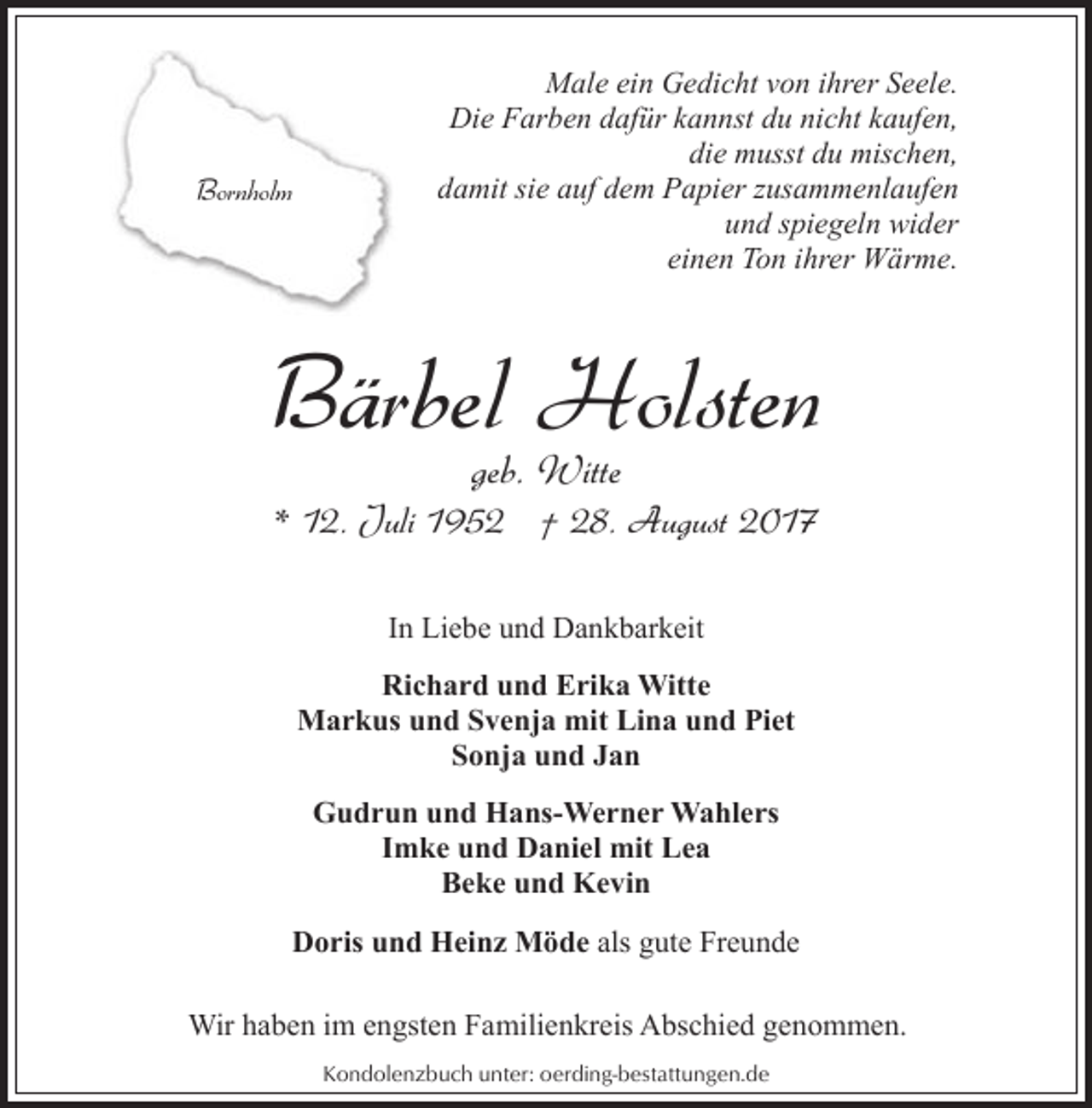 <p>Bornholm</p><p>Male ein Gedicht von ihrer Seele.<br />Die Farben dafür kannst du nicht kaufen,<br />die musst du mischen,<br />damit sie auf dem Papier zusammenlaufen<br />und spiegeln wider<br />einen Ton ihrer Wärme.</p><p>Bärbel Holsten<br />geb. Witte</p><p>* 12. Juli 1952 † 28. August 2017<br />In Liebe und Dankbarkeit<br />Richard und Erika Witte<br />Markus und Svenja mit Lina und Piet<br />Sonja und Jan<br />Gudrun und Hans-Werner Wahlers<br />Imke und Daniel mit Lea<br />Beke und Kevin<br />Doris und Heinz Möde als gute Freunde<br />Wir haben im engsten Familienkreis Abschied genommen.<br />Kondolenzbuch unter: oerding-bestattungen.de</p>