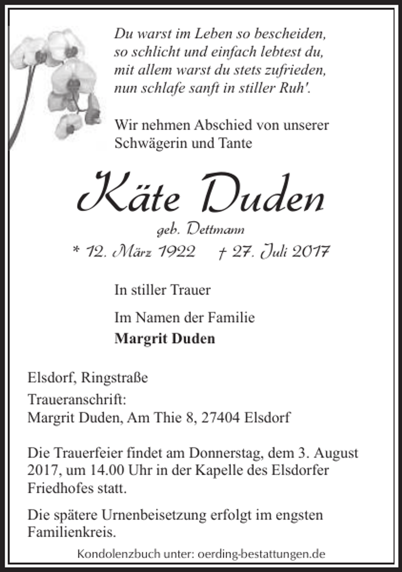<p>Du warst im Leben so bescheiden,<br />so schlicht und einfach lebtest du,<br />mit allem warst du stets zufrieden,<br />nun schlafe sanft in stiller Ruh'.<br />W nehmen Abschied von unserer<br />Wir<br />Schwägerin und Tante<br />S</p><p>Käte Duden</p><p>geb. Dettmann<br />* 12. März 1922 † 27. Juli 2017<br />In stiller Trauer<br />Im Namen der Familie<br />Margrit Duden<br />Elsdorf, Ringstraße<br />Traueranschrift:<br />Margrit Duden, Am Thie 8, 27404 Elsdorf<br />Die Trauerfeier findet am Donnerstag, dem 3. August<br />2017, um 14.00 Uhr in der Kapelle des Elsdorfer<br />Friedhofes statt.<br />Die spätere Urnenbeisetzung erfolgt im engsten<br />Familienkreis.<br />Kondolenzbuch unter: oerding-bestattungen.de</p>