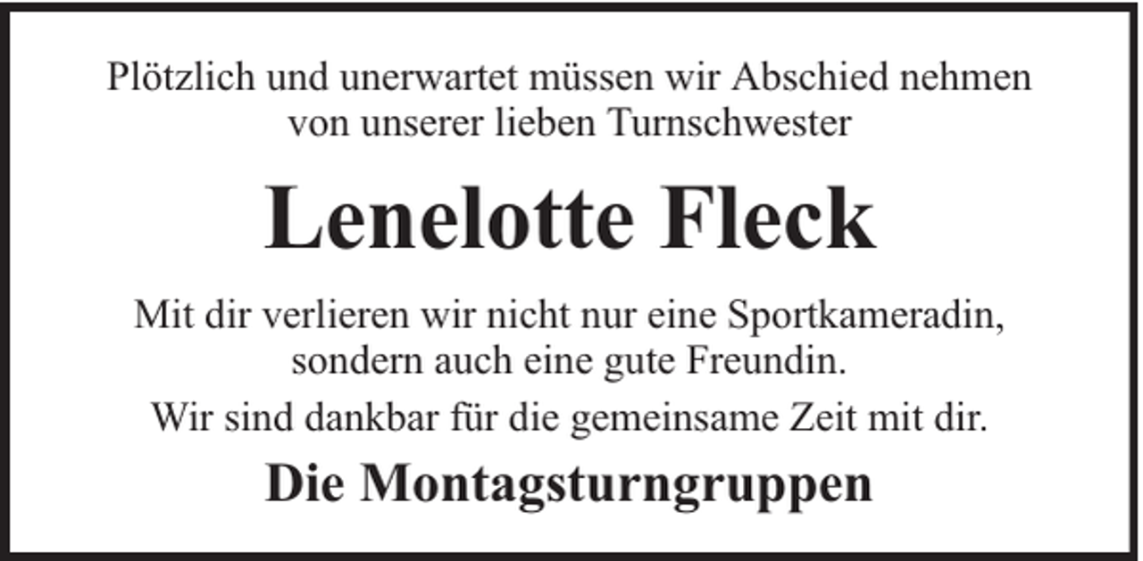 <p>Plötzlich und unerwartet müssen wir Abschied nehmen<br />von unserer lieben Turnschwester</p><p>Lenelotte Fleck<br />Mit dir verlieren wir nicht nur eine Sportkameradin,<br />sondern auch eine gute Freundin.<br />Wir sind dankbar für die gemeinsame Zeit mit dir.</p><p>Die Montagsturngruppen</p>