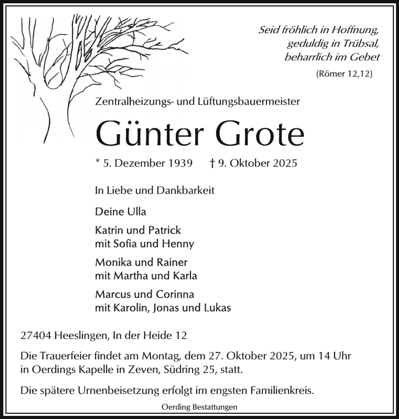 <p>Seid fröhlich in Hoffnung,<br />geduldig in Trübsal,<br />beharrlich im Gebet<br />(Römer 12,12)</p><p>Zentralheizungs- und Lüftungsbauermeister</p><p>Günte Grote<br />Günter<br />* 5. Dezember 1939</p><p>† 9. Oktober 2025</p><p>In Liebe und Dankbarkeit</p><p>27404 Heeslingen, In der Heide 12<br />Die Trauerfeier findet am Montag, dem 27. Oktober 2025, um 14 Uhr<br />in Oerdings Kapelle in Zeven, Südring 25, statt.<br />Die spätere Urnenbeisetzung erfolgt im engsten Familienkreis.<br />Oerding Bestattungen</p>