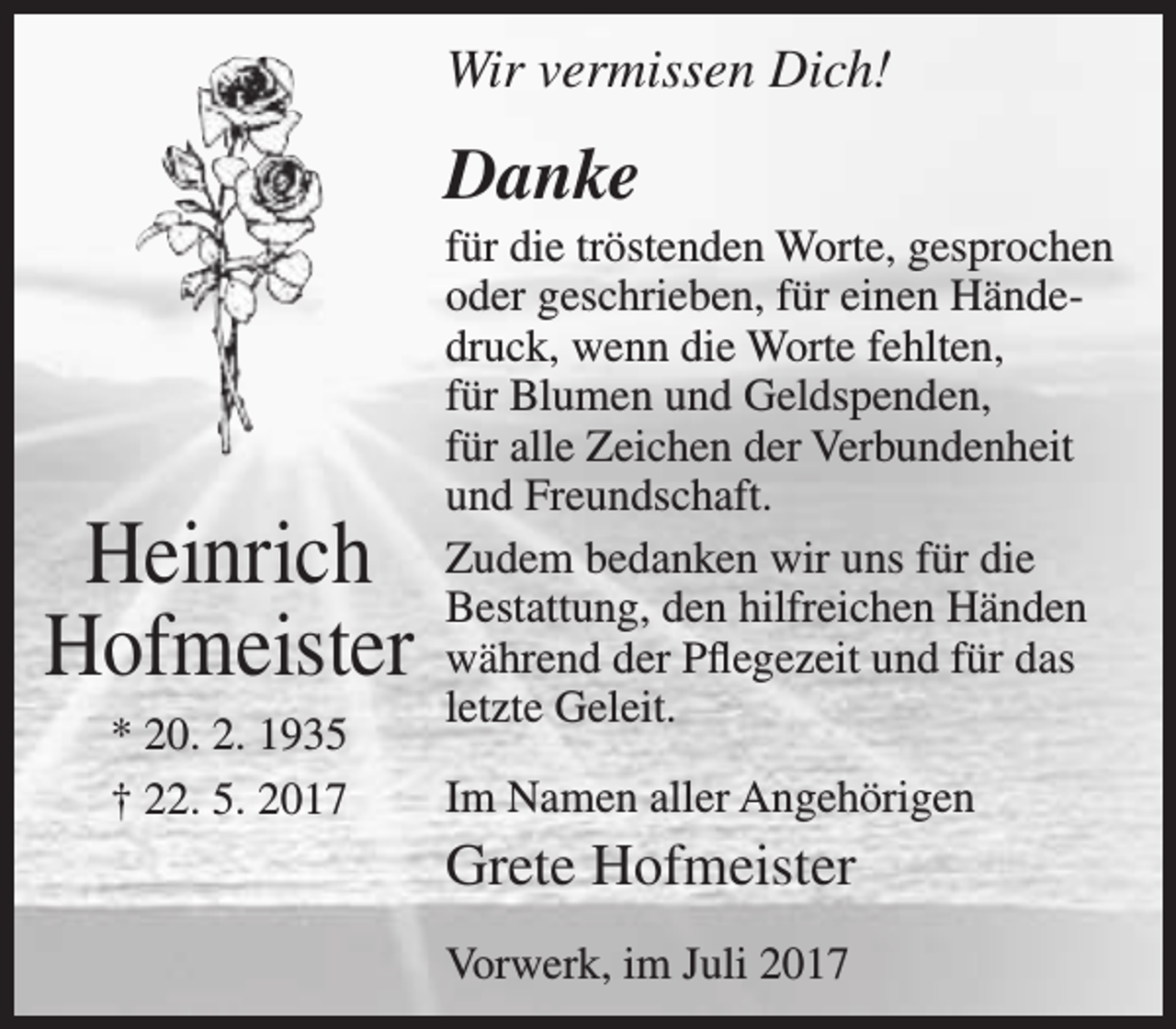 <p>Wir vermissen Dich!</p><p>Danke</p><p>Heinrich<br />Hofmeister<br />* 20. 2. 1935<br />† 22. 5. 2017</p><p>für die tröstenden Worte, gesprochen<br />oder geschrieben, für einen Händedruck, wenn die Worte fehlten,<br />für Blumen und Geldspenden,<br />für alle Zeichen der Verbundenheit<br />und Freundschaft.<br />Zudem bedanken wir uns für die<br />Bestattung, den hilfreichen Händen<br />während der Pflegezeit und für das<br />letzte Geleit.<br />Im Namen aller Angehörigen</p><p>Grete Hofmeister<br />Vorwerk, im Juli 2017</p>