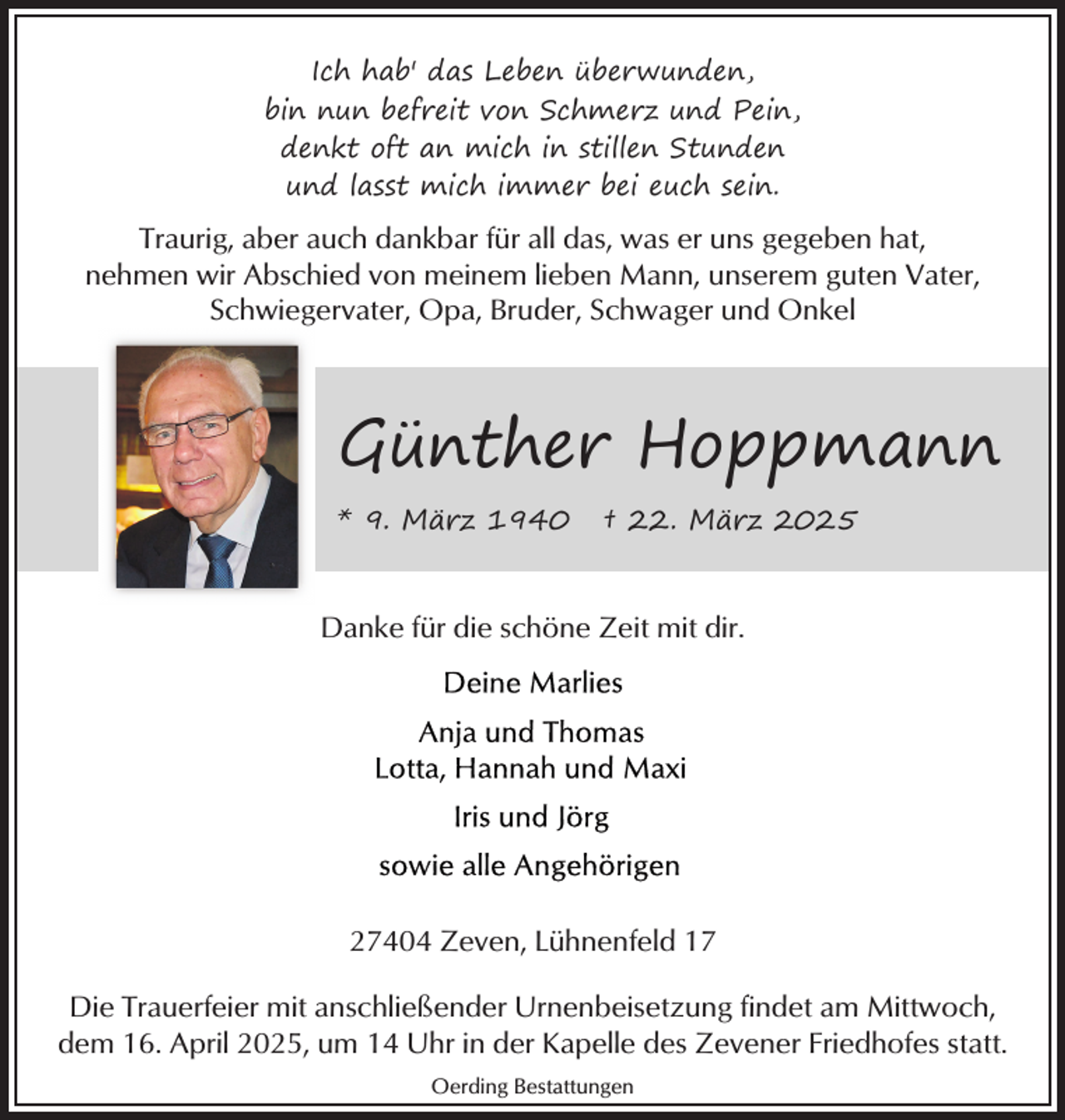 <p>Ich hab' das Leben überwunden,<br />bin nun befreit von Schmerz und Pein,<br />denkt oft an mich in stillen Stunden<br />und lasst mich immer bei euch sein.</p><p>Traurig, aber auch dankbar für all das, was er uns gegeben hat,<br />nehmen wir Abschied von meinem lieben Mann, unserem guten Vater,<br />Schwiegervater, Opa, Bruder, Schwager und Onkel</p><p>Günther Hoppmann<br />* 9. März 1940</p><p>† 22. März 2025</p><p>Danke für die schöne Zeit mit dir.</p><p>27404 Zeven, Lühnenfeld 17<br />Die Trauerfeier mit anschließender Urnenbeisetzung findet am Mittwoch,<br />dem 16. April 2025, um 14 Uhr in der Kapelle des Zevener Friedhofes statt.<br />Oerding Bestattungen</p>